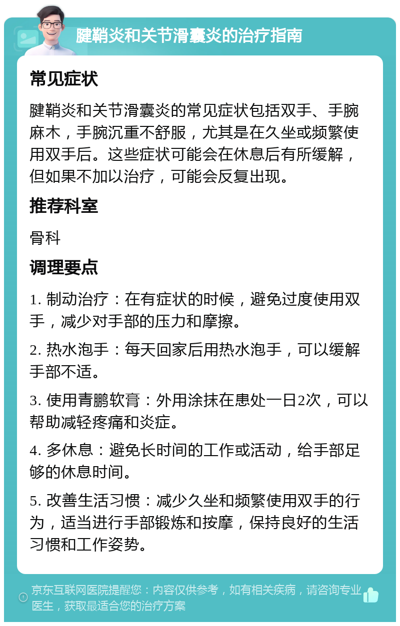 腱鞘炎和关节滑囊炎的治疗指南 常见症状 腱鞘炎和关节滑囊炎的常见症状包括双手、手腕麻木，手腕沉重不舒服，尤其是在久坐或频繁使用双手后。这些症状可能会在休息后有所缓解，但如果不加以治疗，可能会反复出现。 推荐科室 骨科 调理要点 1. 制动治疗：在有症状的时候，避免过度使用双手，减少对手部的压力和摩擦。 2. 热水泡手：每天回家后用热水泡手，可以缓解手部不适。 3. 使用青鹏软膏：外用涂抹在患处一日2次，可以帮助减轻疼痛和炎症。 4. 多休息：避免长时间的工作或活动，给手部足够的休息时间。 5. 改善生活习惯：减少久坐和频繁使用双手的行为，适当进行手部锻炼和按摩，保持良好的生活习惯和工作姿势。