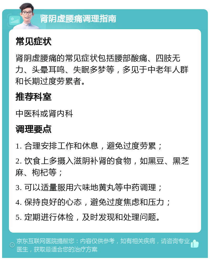 肾阴虚腰痛调理指南 常见症状 肾阴虚腰痛的常见症状包括腰部酸痛、四肢无力、头晕耳鸣、失眠多梦等，多见于中老年人群和长期过度劳累者。 推荐科室 中医科或肾内科 调理要点 1. 合理安排工作和休息，避免过度劳累； 2. 饮食上多摄入滋阴补肾的食物，如黑豆、黑芝麻、枸杞等； 3. 可以适量服用六味地黄丸等中药调理； 4. 保持良好的心态，避免过度焦虑和压力； 5. 定期进行体检，及时发现和处理问题。