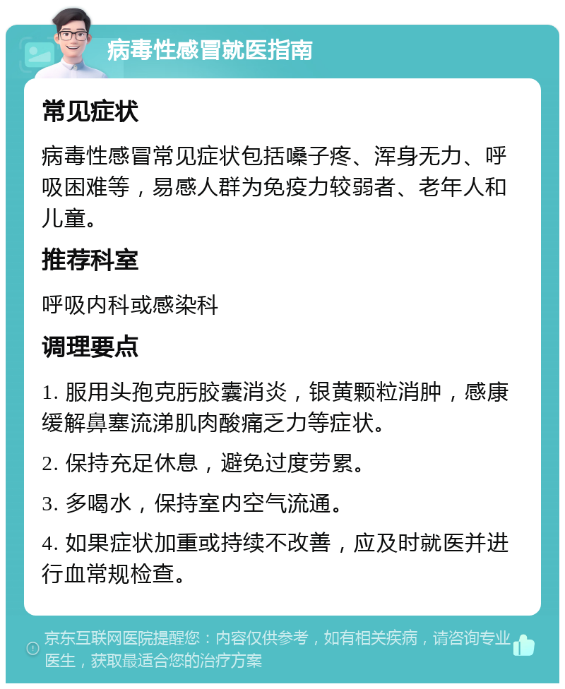 病毒性感冒就医指南 常见症状 病毒性感冒常见症状包括嗓子疼、浑身无力、呼吸困难等，易感人群为免疫力较弱者、老年人和儿童。 推荐科室 呼吸内科或感染科 调理要点 1. 服用头孢克肟胶囊消炎，银黄颗粒消肿，感康缓解鼻塞流涕肌肉酸痛乏力等症状。 2. 保持充足休息，避免过度劳累。 3. 多喝水，保持室内空气流通。 4. 如果症状加重或持续不改善，应及时就医并进行血常规检查。