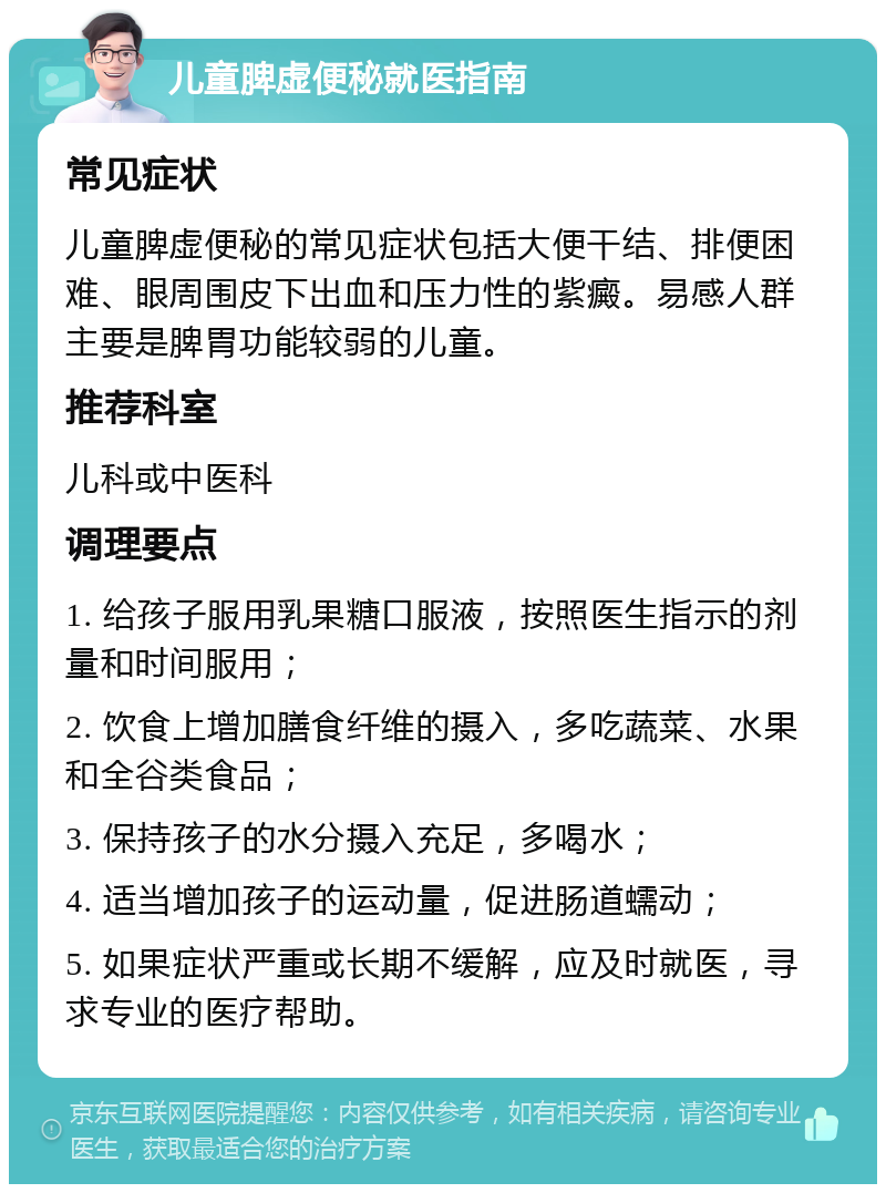 儿童脾虚便秘就医指南 常见症状 儿童脾虚便秘的常见症状包括大便干结、排便困难、眼周围皮下出血和压力性的紫癜。易感人群主要是脾胃功能较弱的儿童。 推荐科室 儿科或中医科 调理要点 1. 给孩子服用乳果糖口服液，按照医生指示的剂量和时间服用； 2. 饮食上增加膳食纤维的摄入，多吃蔬菜、水果和全谷类食品； 3. 保持孩子的水分摄入充足，多喝水； 4. 适当增加孩子的运动量，促进肠道蠕动； 5. 如果症状严重或长期不缓解，应及时就医，寻求专业的医疗帮助。