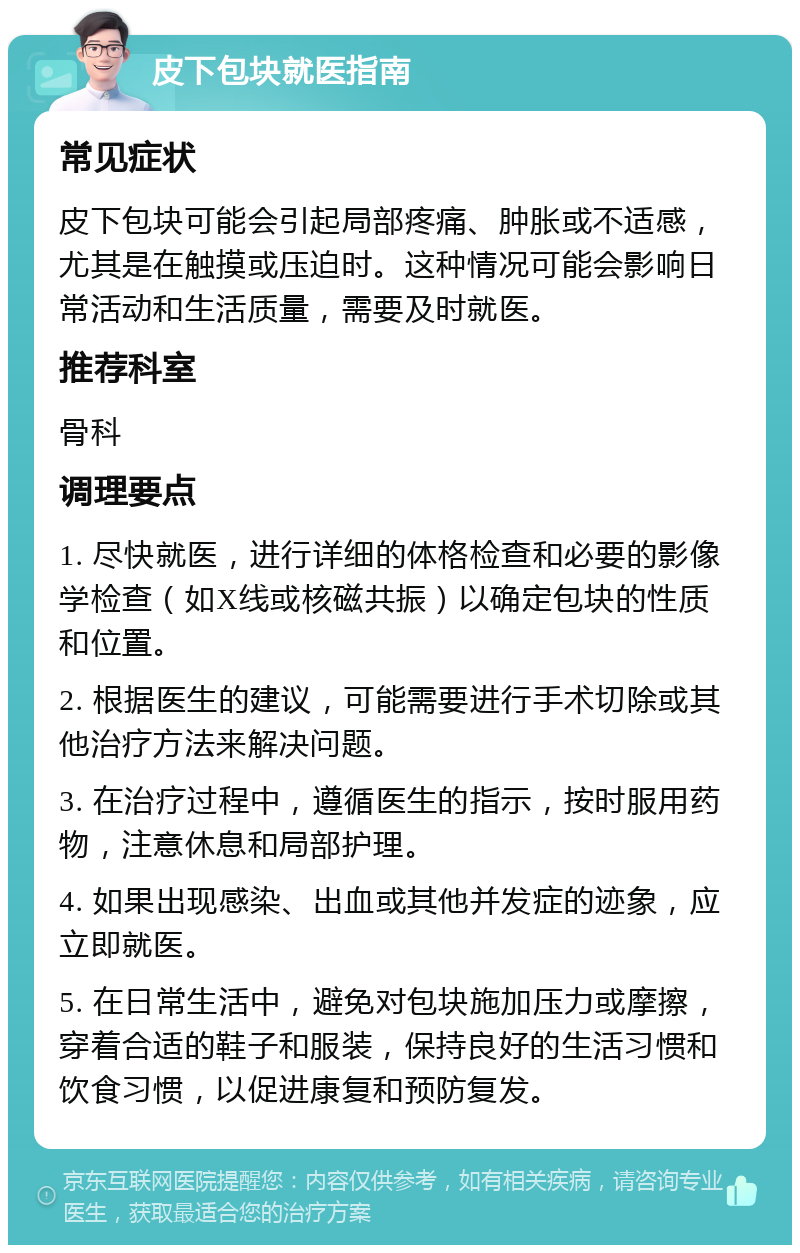 皮下包块就医指南 常见症状 皮下包块可能会引起局部疼痛、肿胀或不适感，尤其是在触摸或压迫时。这种情况可能会影响日常活动和生活质量，需要及时就医。 推荐科室 骨科 调理要点 1. 尽快就医，进行详细的体格检查和必要的影像学检查（如X线或核磁共振）以确定包块的性质和位置。 2. 根据医生的建议，可能需要进行手术切除或其他治疗方法来解决问题。 3. 在治疗过程中，遵循医生的指示，按时服用药物，注意休息和局部护理。 4. 如果出现感染、出血或其他并发症的迹象，应立即就医。 5. 在日常生活中，避免对包块施加压力或摩擦，穿着合适的鞋子和服装，保持良好的生活习惯和饮食习惯，以促进康复和预防复发。