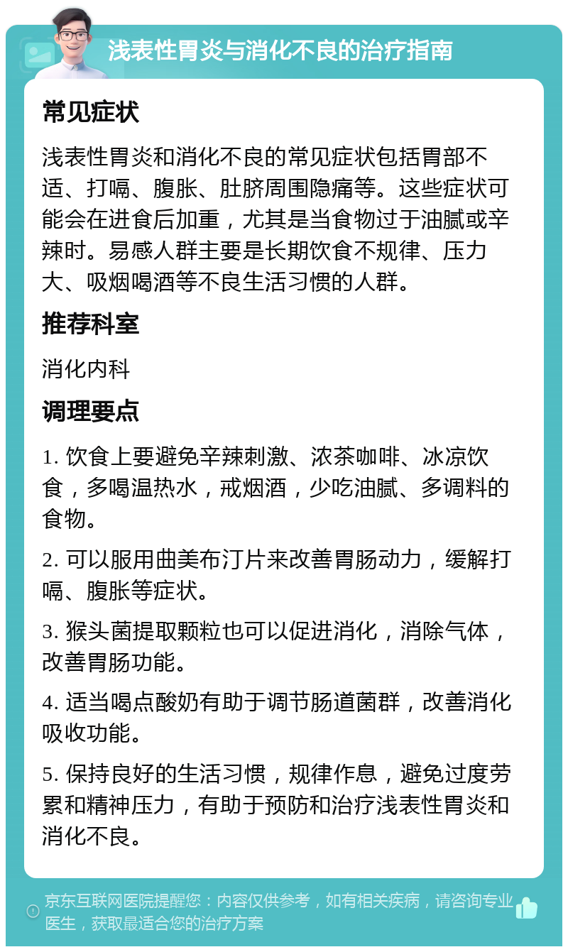 浅表性胃炎与消化不良的治疗指南 常见症状 浅表性胃炎和消化不良的常见症状包括胃部不适、打嗝、腹胀、肚脐周围隐痛等。这些症状可能会在进食后加重，尤其是当食物过于油腻或辛辣时。易感人群主要是长期饮食不规律、压力大、吸烟喝酒等不良生活习惯的人群。 推荐科室 消化内科 调理要点 1. 饮食上要避免辛辣刺激、浓茶咖啡、冰凉饮食，多喝温热水，戒烟酒，少吃油腻、多调料的食物。 2. 可以服用曲美布汀片来改善胃肠动力，缓解打嗝、腹胀等症状。 3. 猴头菌提取颗粒也可以促进消化，消除气体，改善胃肠功能。 4. 适当喝点酸奶有助于调节肠道菌群，改善消化吸收功能。 5. 保持良好的生活习惯，规律作息，避免过度劳累和精神压力，有助于预防和治疗浅表性胃炎和消化不良。