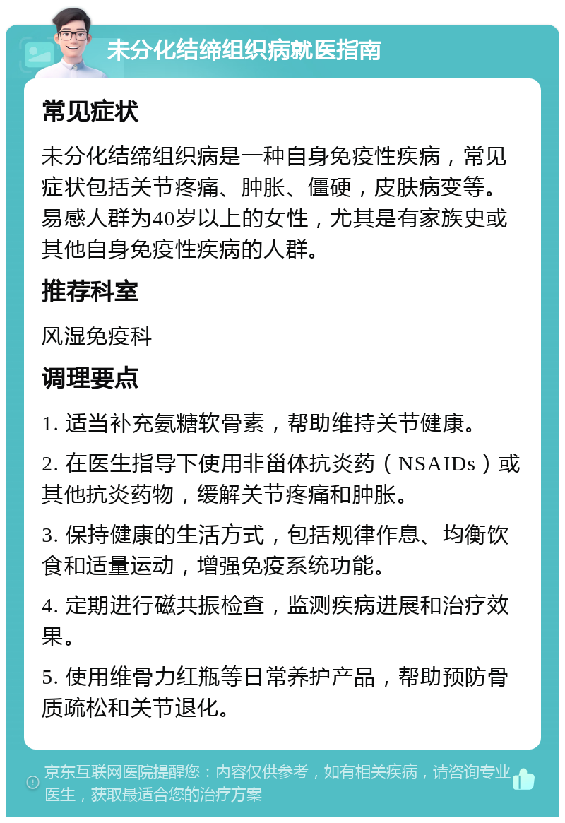 未分化结缔组织病就医指南 常见症状 未分化结缔组织病是一种自身免疫性疾病，常见症状包括关节疼痛、肿胀、僵硬，皮肤病变等。易感人群为40岁以上的女性，尤其是有家族史或其他自身免疫性疾病的人群。 推荐科室 风湿免疫科 调理要点 1. 适当补充氨糖软骨素，帮助维持关节健康。 2. 在医生指导下使用非甾体抗炎药（NSAIDs）或其他抗炎药物，缓解关节疼痛和肿胀。 3. 保持健康的生活方式，包括规律作息、均衡饮食和适量运动，增强免疫系统功能。 4. 定期进行磁共振检查，监测疾病进展和治疗效果。 5. 使用维骨力红瓶等日常养护产品，帮助预防骨质疏松和关节退化。