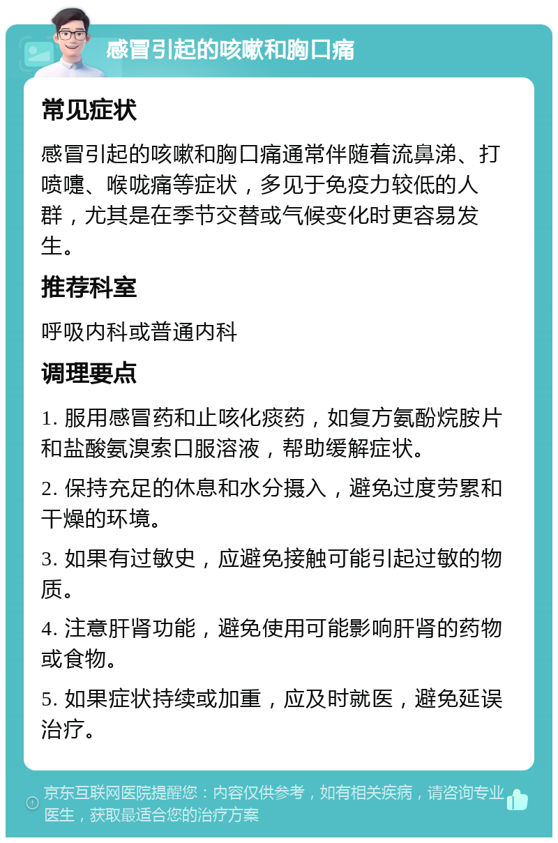 感冒引起的咳嗽和胸口痛 常见症状 感冒引起的咳嗽和胸口痛通常伴随着流鼻涕、打喷嚏、喉咙痛等症状，多见于免疫力较低的人群，尤其是在季节交替或气候变化时更容易发生。 推荐科室 呼吸内科或普通内科 调理要点 1. 服用感冒药和止咳化痰药，如复方氨酚烷胺片和盐酸氨溴索口服溶液，帮助缓解症状。 2. 保持充足的休息和水分摄入，避免过度劳累和干燥的环境。 3. 如果有过敏史，应避免接触可能引起过敏的物质。 4. 注意肝肾功能，避免使用可能影响肝肾的药物或食物。 5. 如果症状持续或加重，应及时就医，避免延误治疗。