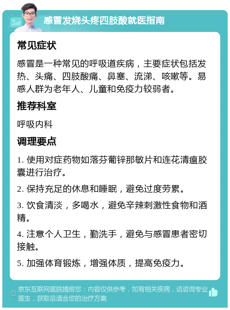 感冒发烧头疼四肢酸就医指南 常见症状 感冒是一种常见的呼吸道疾病，主要症状包括发热、头痛、四肢酸痛、鼻塞、流涕、咳嗽等。易感人群为老年人、儿童和免疫力较弱者。 推荐科室 呼吸内科 调理要点 1. 使用对症药物如落芬葡锌那敏片和连花清瘟胶囊进行治疗。 2. 保持充足的休息和睡眠，避免过度劳累。 3. 饮食清淡，多喝水，避免辛辣刺激性食物和酒精。 4. 注意个人卫生，勤洗手，避免与感冒患者密切接触。 5. 加强体育锻炼，增强体质，提高免疫力。