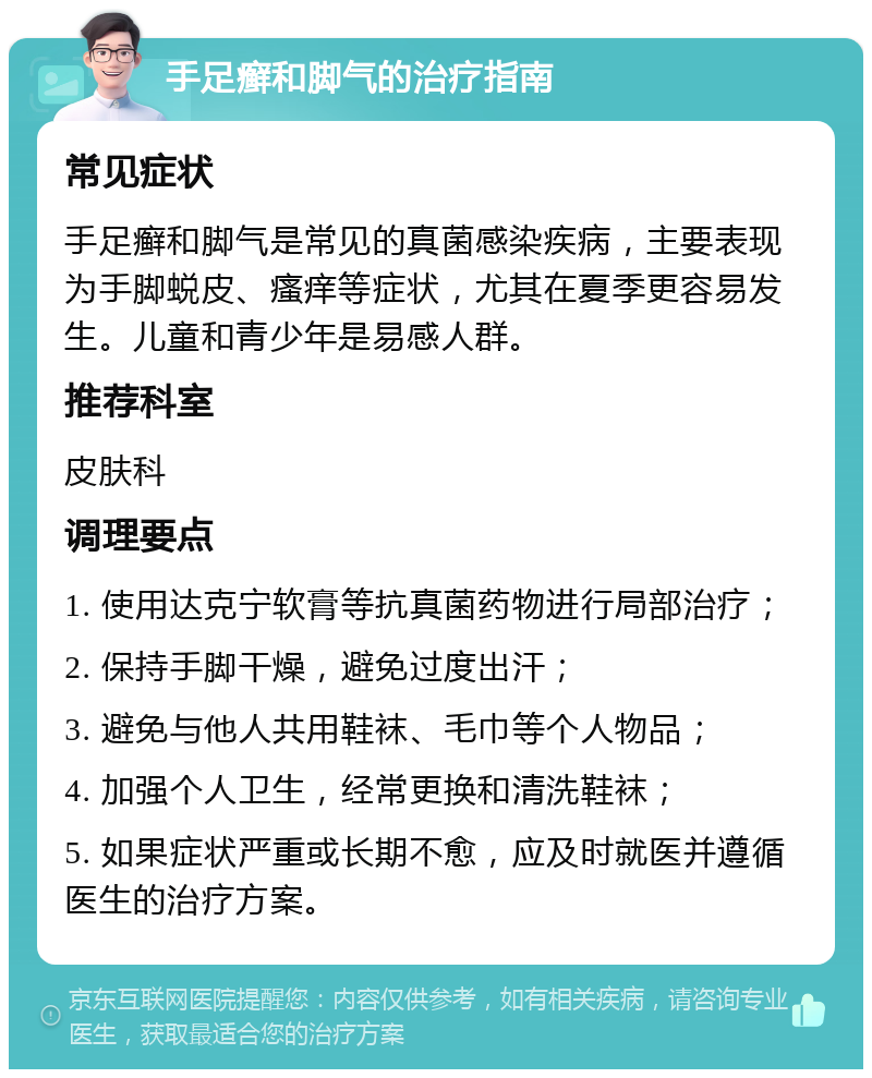 手足癣和脚气的治疗指南 常见症状 手足癣和脚气是常见的真菌感染疾病，主要表现为手脚蜕皮、瘙痒等症状，尤其在夏季更容易发生。儿童和青少年是易感人群。 推荐科室 皮肤科 调理要点 1. 使用达克宁软膏等抗真菌药物进行局部治疗； 2. 保持手脚干燥，避免过度出汗； 3. 避免与他人共用鞋袜、毛巾等个人物品； 4. 加强个人卫生，经常更换和清洗鞋袜； 5. 如果症状严重或长期不愈，应及时就医并遵循医生的治疗方案。