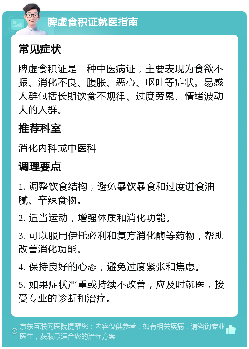 脾虚食积证就医指南 常见症状 脾虚食积证是一种中医病证，主要表现为食欲不振、消化不良、腹胀、恶心、呕吐等症状。易感人群包括长期饮食不规律、过度劳累、情绪波动大的人群。 推荐科室 消化内科或中医科 调理要点 1. 调整饮食结构，避免暴饮暴食和过度进食油腻、辛辣食物。 2. 适当运动，增强体质和消化功能。 3. 可以服用伊托必利和复方消化酶等药物，帮助改善消化功能。 4. 保持良好的心态，避免过度紧张和焦虑。 5. 如果症状严重或持续不改善，应及时就医，接受专业的诊断和治疗。