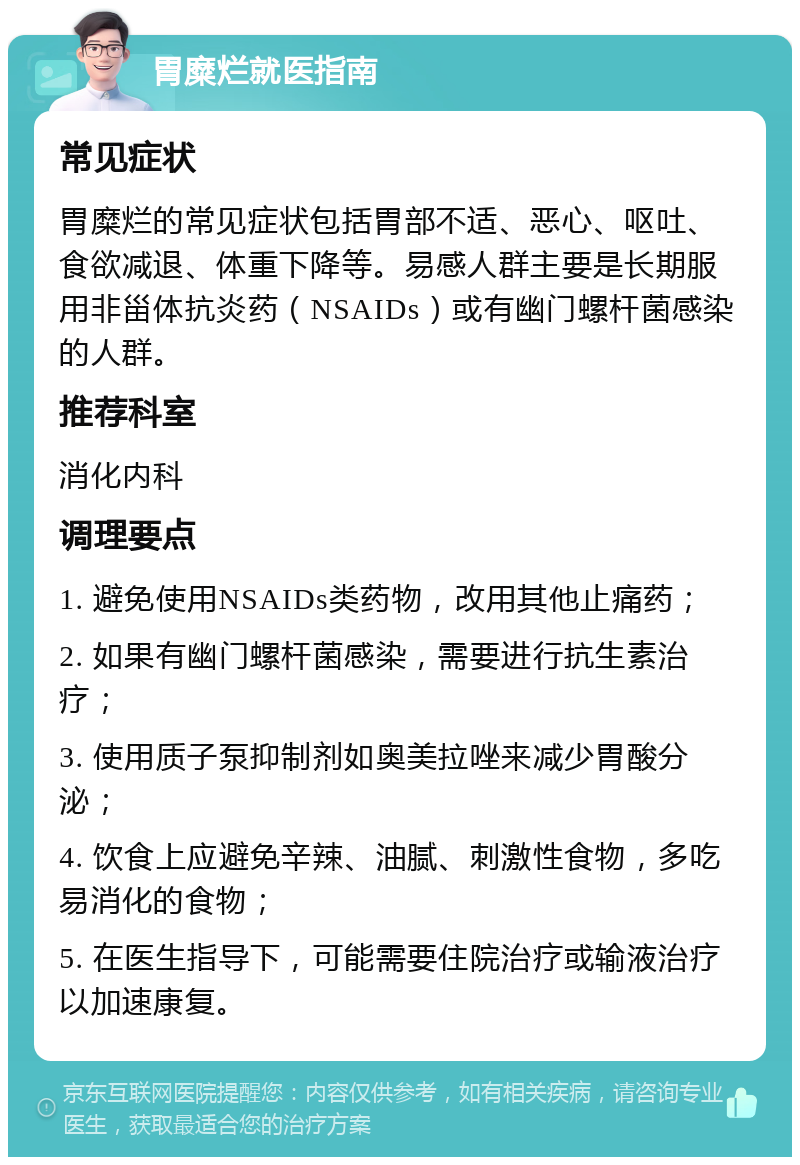 胃糜烂就医指南 常见症状 胃糜烂的常见症状包括胃部不适、恶心、呕吐、食欲减退、体重下降等。易感人群主要是长期服用非甾体抗炎药（NSAIDs）或有幽门螺杆菌感染的人群。 推荐科室 消化内科 调理要点 1. 避免使用NSAIDs类药物，改用其他止痛药； 2. 如果有幽门螺杆菌感染，需要进行抗生素治疗； 3. 使用质子泵抑制剂如奥美拉唑来减少胃酸分泌； 4. 饮食上应避免辛辣、油腻、刺激性食物，多吃易消化的食物； 5. 在医生指导下，可能需要住院治疗或输液治疗以加速康复。