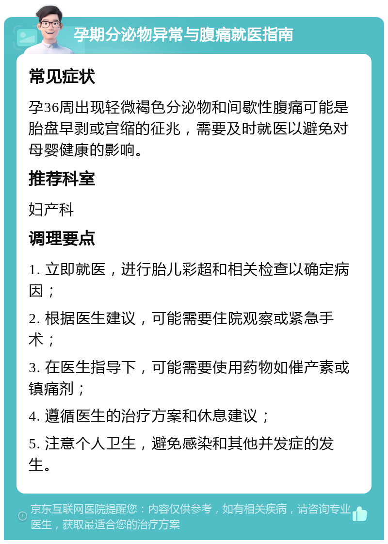 孕期分泌物异常与腹痛就医指南 常见症状 孕36周出现轻微褐色分泌物和间歇性腹痛可能是胎盘早剥或宫缩的征兆，需要及时就医以避免对母婴健康的影响。 推荐科室 妇产科 调理要点 1. 立即就医，进行胎儿彩超和相关检查以确定病因； 2. 根据医生建议，可能需要住院观察或紧急手术； 3. 在医生指导下，可能需要使用药物如催产素或镇痛剂； 4. 遵循医生的治疗方案和休息建议； 5. 注意个人卫生，避免感染和其他并发症的发生。