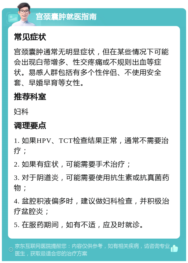 宫颈囊肿就医指南 常见症状 宫颈囊肿通常无明显症状，但在某些情况下可能会出现白带增多、性交疼痛或不规则出血等症状。易感人群包括有多个性伴侣、不使用安全套、早婚早育等女性。 推荐科室 妇科 调理要点 1. 如果HPV、TCT检查结果正常，通常不需要治疗； 2. 如果有症状，可能需要手术治疗； 3. 对于阴道炎，可能需要使用抗生素或抗真菌药物； 4. 盆腔积液偏多时，建议做妇科检查，并积极治疗盆腔炎； 5. 在服药期间，如有不适，应及时就诊。