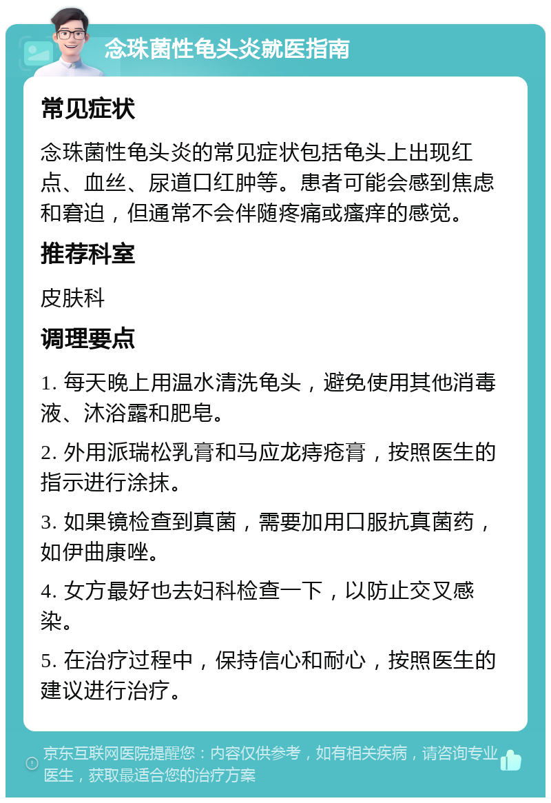 念珠菌性龟头炎就医指南 常见症状 念珠菌性龟头炎的常见症状包括龟头上出现红点、血丝、尿道口红肿等。患者可能会感到焦虑和窘迫，但通常不会伴随疼痛或瘙痒的感觉。 推荐科室 皮肤科 调理要点 1. 每天晚上用温水清洗龟头，避免使用其他消毒液、沐浴露和肥皂。 2. 外用派瑞松乳膏和马应龙痔疮膏，按照医生的指示进行涂抹。 3. 如果镜检查到真菌，需要加用口服抗真菌药，如伊曲康唑。 4. 女方最好也去妇科检查一下，以防止交叉感染。 5. 在治疗过程中，保持信心和耐心，按照医生的建议进行治疗。