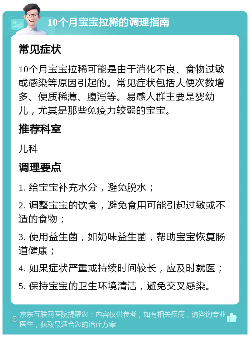 10个月宝宝拉稀的调理指南 常见症状 10个月宝宝拉稀可能是由于消化不良、食物过敏或感染等原因引起的。常见症状包括大便次数增多、便质稀薄、腹泻等。易感人群主要是婴幼儿，尤其是那些免疫力较弱的宝宝。 推荐科室 儿科 调理要点 1. 给宝宝补充水分，避免脱水； 2. 调整宝宝的饮食，避免食用可能引起过敏或不适的食物； 3. 使用益生菌，如奶味益生菌，帮助宝宝恢复肠道健康； 4. 如果症状严重或持续时间较长，应及时就医； 5. 保持宝宝的卫生环境清洁，避免交叉感染。