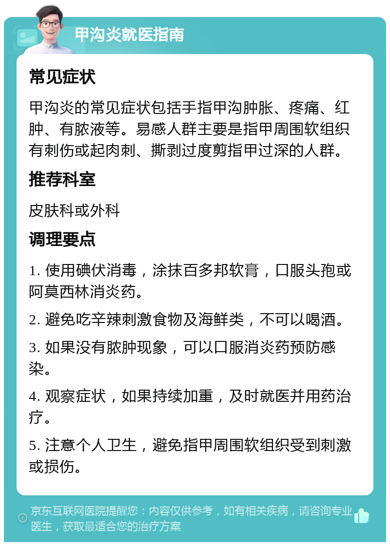 甲沟炎就医指南 常见症状 甲沟炎的常见症状包括手指甲沟肿胀、疼痛、红肿、有脓液等。易感人群主要是指甲周围软组织有刺伤或起肉刺、撕剥过度剪指甲过深的人群。 推荐科室 皮肤科或外科 调理要点 1. 使用碘伏消毒，涂抹百多邦软膏，口服头孢或阿莫西林消炎药。 2. 避免吃辛辣刺激食物及海鲜类，不可以喝酒。 3. 如果没有脓肿现象，可以口服消炎药预防感染。 4. 观察症状，如果持续加重，及时就医并用药治疗。 5. 注意个人卫生，避免指甲周围软组织受到刺激或损伤。