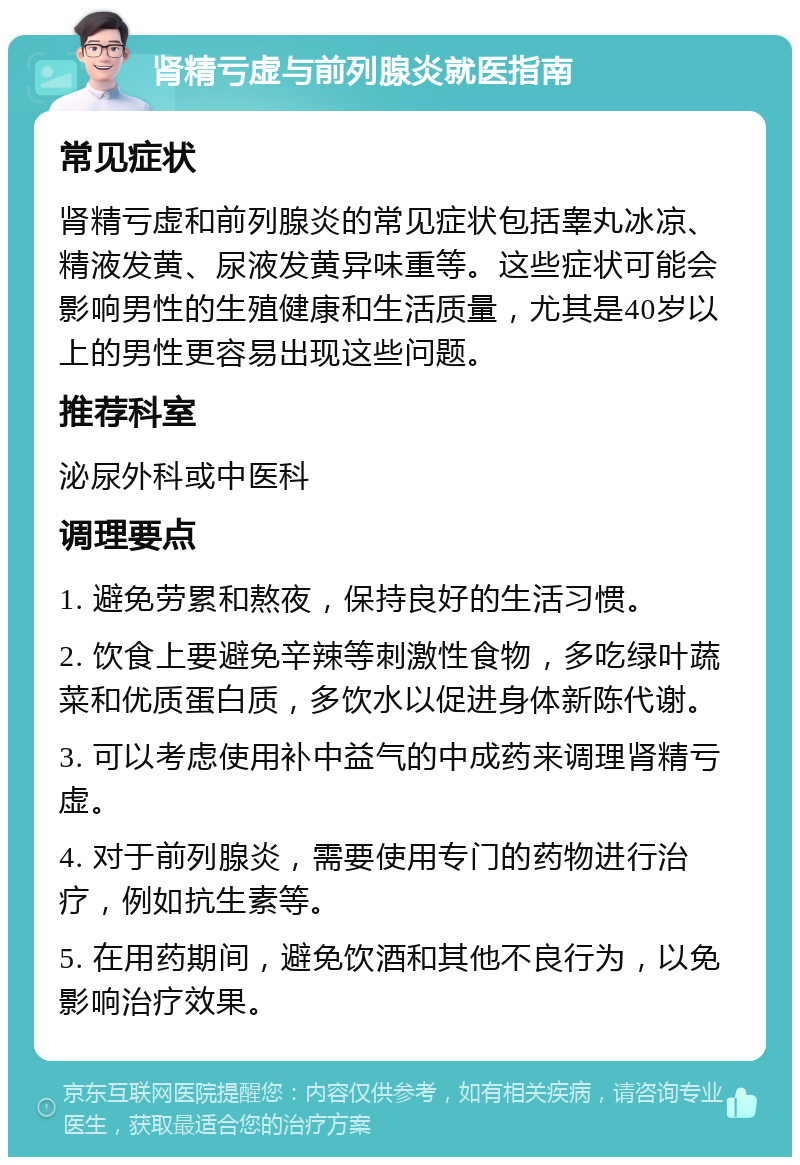 肾精亏虚与前列腺炎就医指南 常见症状 肾精亏虚和前列腺炎的常见症状包括睾丸冰凉、精液发黄、尿液发黄异味重等。这些症状可能会影响男性的生殖健康和生活质量，尤其是40岁以上的男性更容易出现这些问题。 推荐科室 泌尿外科或中医科 调理要点 1. 避免劳累和熬夜，保持良好的生活习惯。 2. 饮食上要避免辛辣等刺激性食物，多吃绿叶蔬菜和优质蛋白质，多饮水以促进身体新陈代谢。 3. 可以考虑使用补中益气的中成药来调理肾精亏虚。 4. 对于前列腺炎，需要使用专门的药物进行治疗，例如抗生素等。 5. 在用药期间，避免饮酒和其他不良行为，以免影响治疗效果。