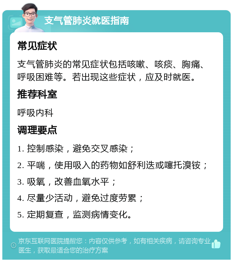 支气管肺炎就医指南 常见症状 支气管肺炎的常见症状包括咳嗽、咳痰、胸痛、呼吸困难等。若出现这些症状，应及时就医。 推荐科室 呼吸内科 调理要点 1. 控制感染，避免交叉感染； 2. 平喘，使用吸入的药物如舒利迭或噻托溴铵； 3. 吸氧，改善血氧水平； 4. 尽量少活动，避免过度劳累； 5. 定期复查，监测病情变化。