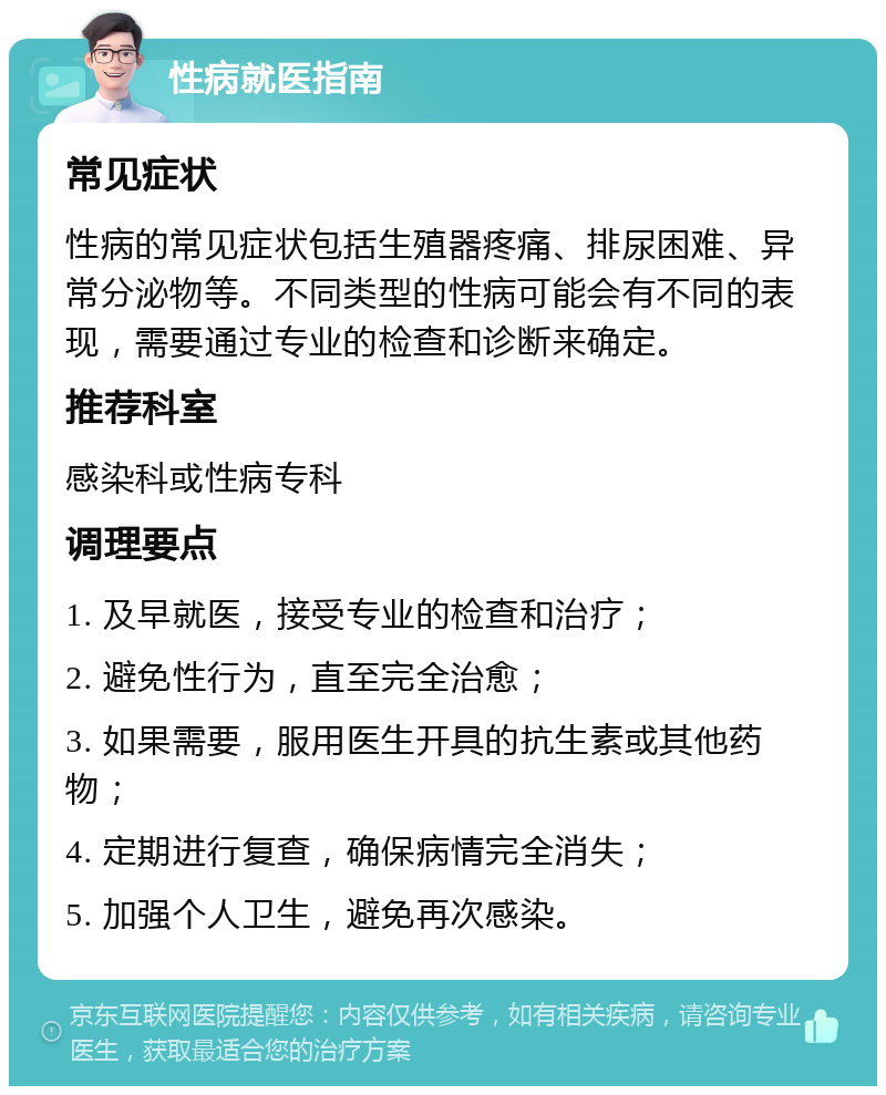 性病就医指南 常见症状 性病的常见症状包括生殖器疼痛、排尿困难、异常分泌物等。不同类型的性病可能会有不同的表现，需要通过专业的检查和诊断来确定。 推荐科室 感染科或性病专科 调理要点 1. 及早就医，接受专业的检查和治疗； 2. 避免性行为，直至完全治愈； 3. 如果需要，服用医生开具的抗生素或其他药物； 4. 定期进行复查，确保病情完全消失； 5. 加强个人卫生，避免再次感染。