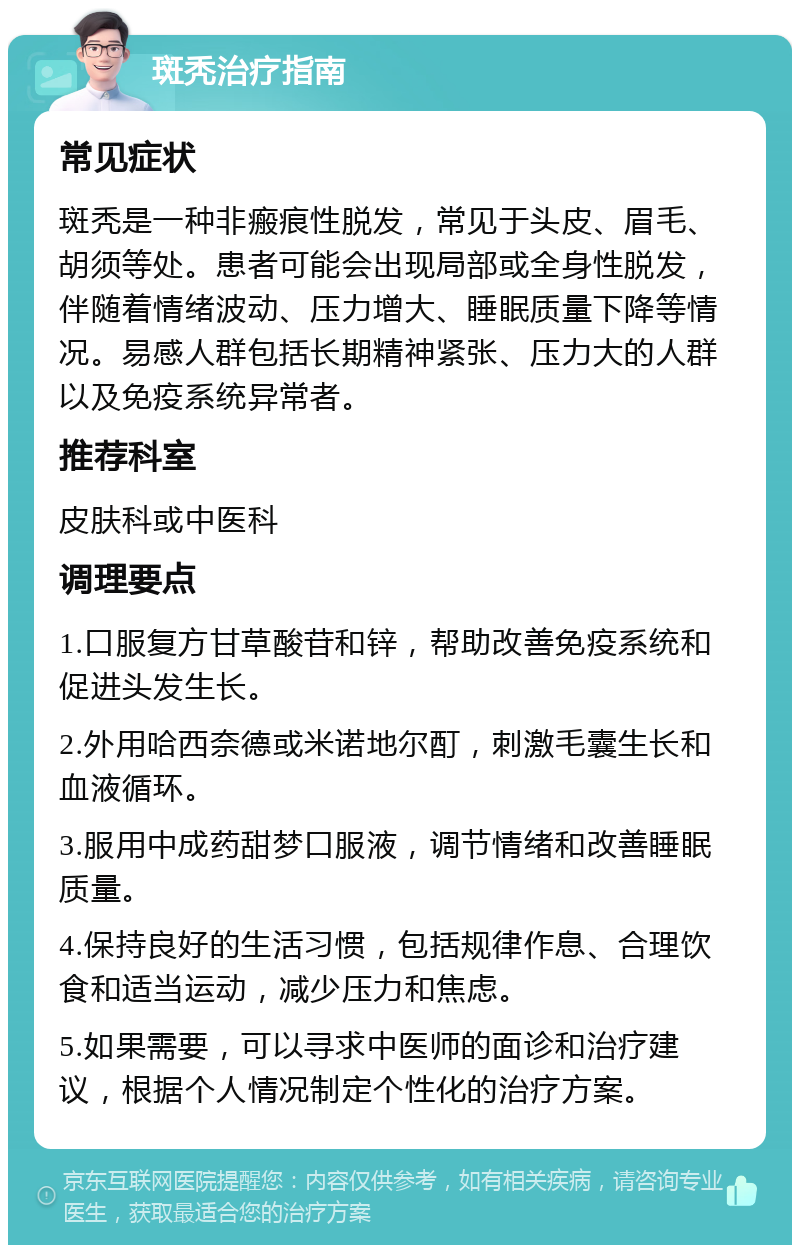 斑秃治疗指南 常见症状 斑秃是一种非瘢痕性脱发，常见于头皮、眉毛、胡须等处。患者可能会出现局部或全身性脱发，伴随着情绪波动、压力增大、睡眠质量下降等情况。易感人群包括长期精神紧张、压力大的人群以及免疫系统异常者。 推荐科室 皮肤科或中医科 调理要点 1.口服复方甘草酸苷和锌，帮助改善免疫系统和促进头发生长。 2.外用哈西奈德或米诺地尔酊，刺激毛囊生长和血液循环。 3.服用中成药甜梦口服液，调节情绪和改善睡眠质量。 4.保持良好的生活习惯，包括规律作息、合理饮食和适当运动，减少压力和焦虑。 5.如果需要，可以寻求中医师的面诊和治疗建议，根据个人情况制定个性化的治疗方案。