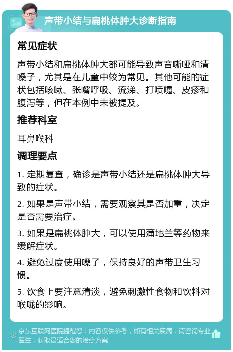 声带小结与扁桃体肿大诊断指南 常见症状 声带小结和扁桃体肿大都可能导致声音嘶哑和清嗓子，尤其是在儿童中较为常见。其他可能的症状包括咳嗽、张嘴呼吸、流涕、打喷嚏、皮疹和腹泻等，但在本例中未被提及。 推荐科室 耳鼻喉科 调理要点 1. 定期复查，确诊是声带小结还是扁桃体肿大导致的症状。 2. 如果是声带小结，需要观察其是否加重，决定是否需要治疗。 3. 如果是扁桃体肿大，可以使用蒲地兰等药物来缓解症状。 4. 避免过度使用嗓子，保持良好的声带卫生习惯。 5. 饮食上要注意清淡，避免刺激性食物和饮料对喉咙的影响。