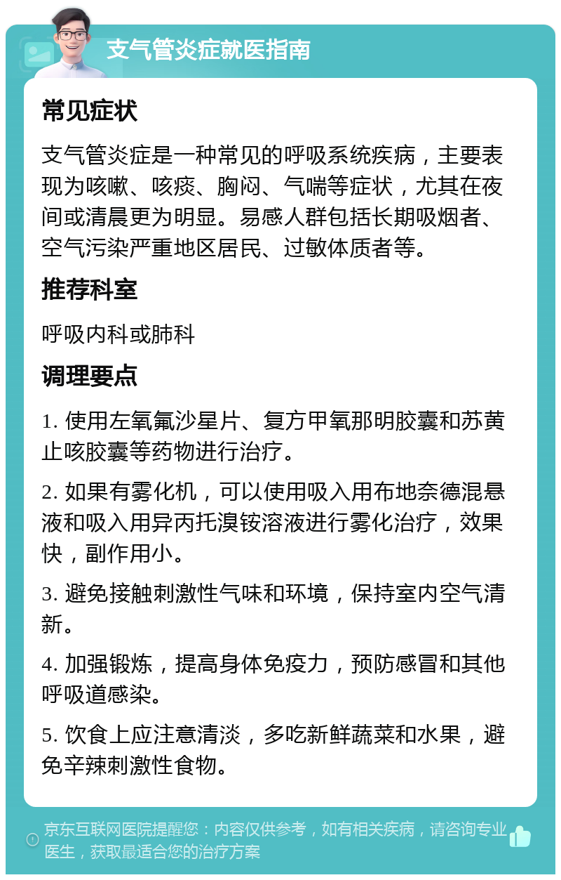 支气管炎症就医指南 常见症状 支气管炎症是一种常见的呼吸系统疾病，主要表现为咳嗽、咳痰、胸闷、气喘等症状，尤其在夜间或清晨更为明显。易感人群包括长期吸烟者、空气污染严重地区居民、过敏体质者等。 推荐科室 呼吸内科或肺科 调理要点 1. 使用左氧氟沙星片、复方甲氧那明胶囊和苏黄止咳胶囊等药物进行治疗。 2. 如果有雾化机，可以使用吸入用布地奈德混悬液和吸入用异丙托溴铵溶液进行雾化治疗，效果快，副作用小。 3. 避免接触刺激性气味和环境，保持室内空气清新。 4. 加强锻炼，提高身体免疫力，预防感冒和其他呼吸道感染。 5. 饮食上应注意清淡，多吃新鲜蔬菜和水果，避免辛辣刺激性食物。