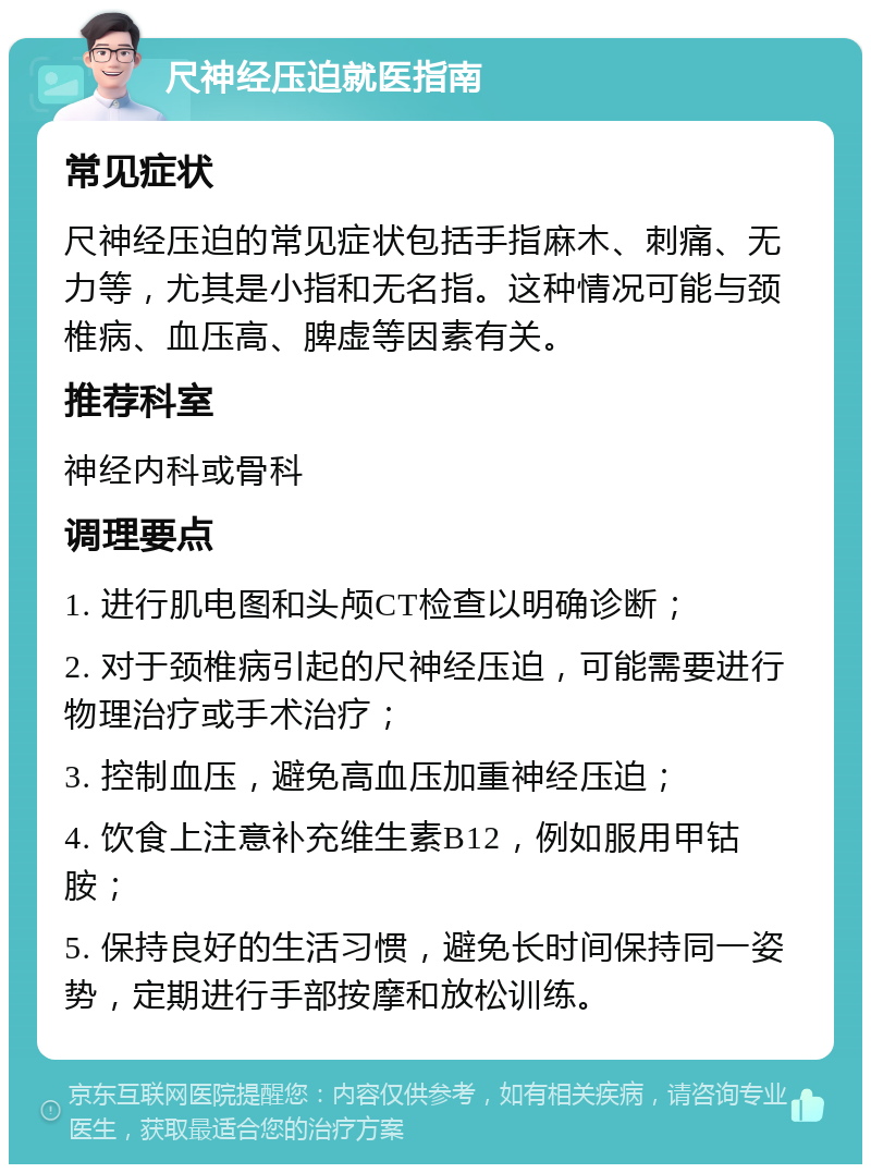 尺神经压迫就医指南 常见症状 尺神经压迫的常见症状包括手指麻木、刺痛、无力等，尤其是小指和无名指。这种情况可能与颈椎病、血压高、脾虚等因素有关。 推荐科室 神经内科或骨科 调理要点 1. 进行肌电图和头颅CT检查以明确诊断； 2. 对于颈椎病引起的尺神经压迫，可能需要进行物理治疗或手术治疗； 3. 控制血压，避免高血压加重神经压迫； 4. 饮食上注意补充维生素B12，例如服用甲钴胺； 5. 保持良好的生活习惯，避免长时间保持同一姿势，定期进行手部按摩和放松训练。