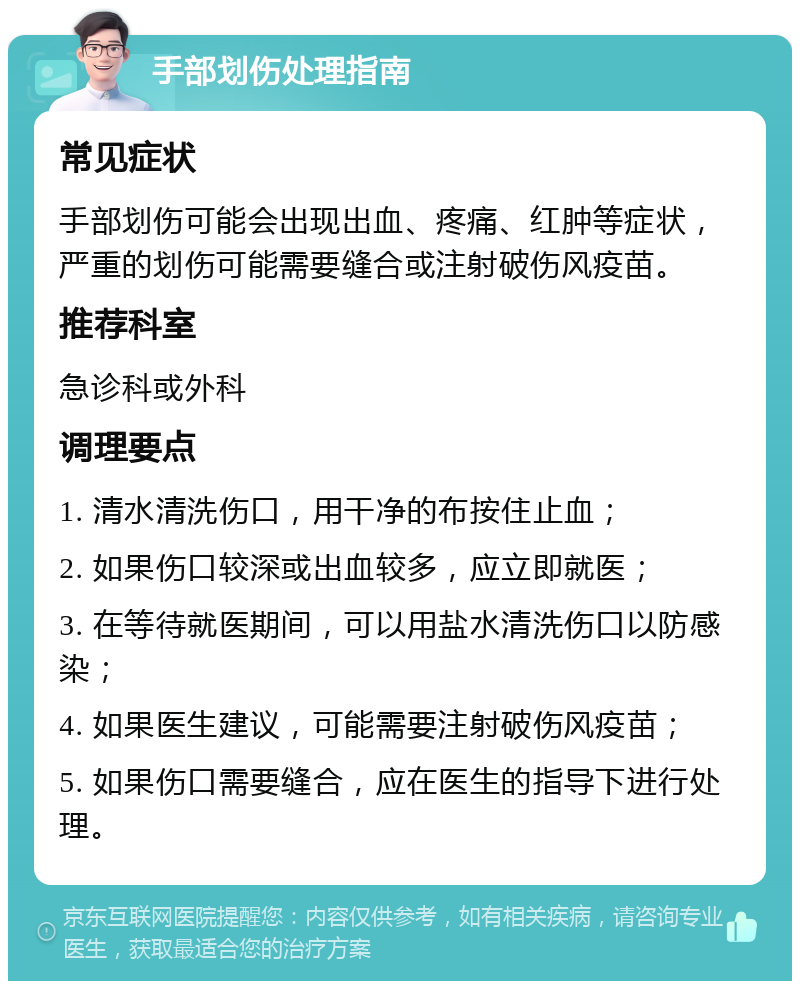 手部划伤处理指南 常见症状 手部划伤可能会出现出血、疼痛、红肿等症状，严重的划伤可能需要缝合或注射破伤风疫苗。 推荐科室 急诊科或外科 调理要点 1. 清水清洗伤口，用干净的布按住止血； 2. 如果伤口较深或出血较多，应立即就医； 3. 在等待就医期间，可以用盐水清洗伤口以防感染； 4. 如果医生建议，可能需要注射破伤风疫苗； 5. 如果伤口需要缝合，应在医生的指导下进行处理。