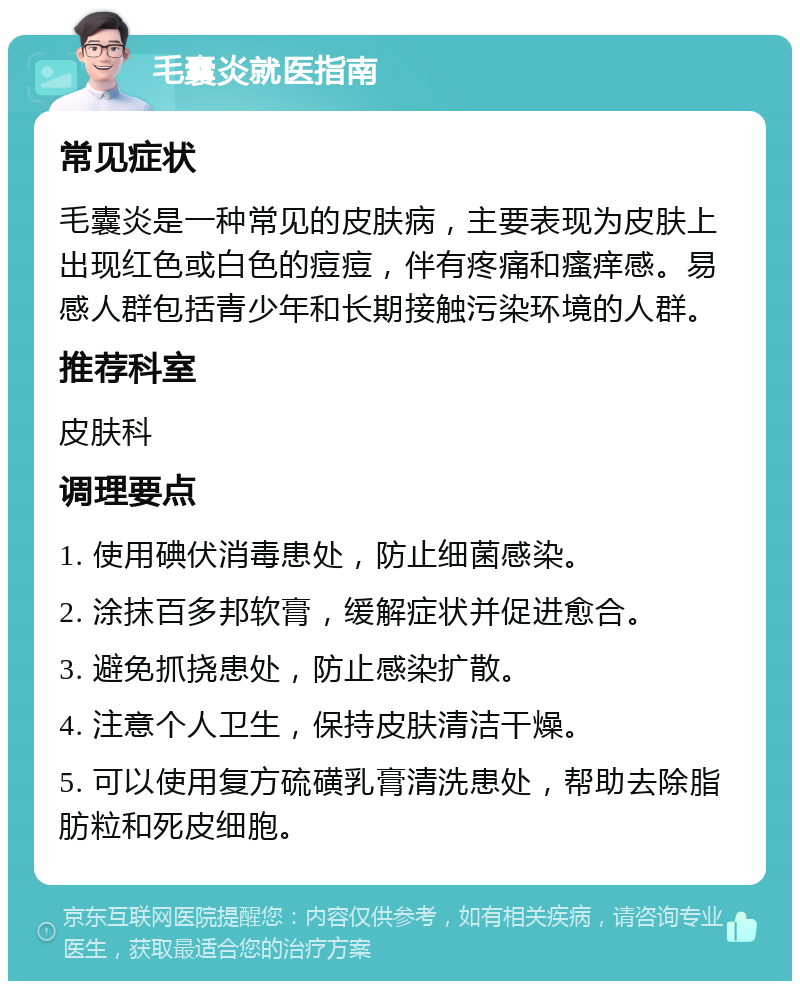 毛囊炎就医指南 常见症状 毛囊炎是一种常见的皮肤病，主要表现为皮肤上出现红色或白色的痘痘，伴有疼痛和瘙痒感。易感人群包括青少年和长期接触污染环境的人群。 推荐科室 皮肤科 调理要点 1. 使用碘伏消毒患处，防止细菌感染。 2. 涂抹百多邦软膏，缓解症状并促进愈合。 3. 避免抓挠患处，防止感染扩散。 4. 注意个人卫生，保持皮肤清洁干燥。 5. 可以使用复方硫磺乳膏清洗患处，帮助去除脂肪粒和死皮细胞。