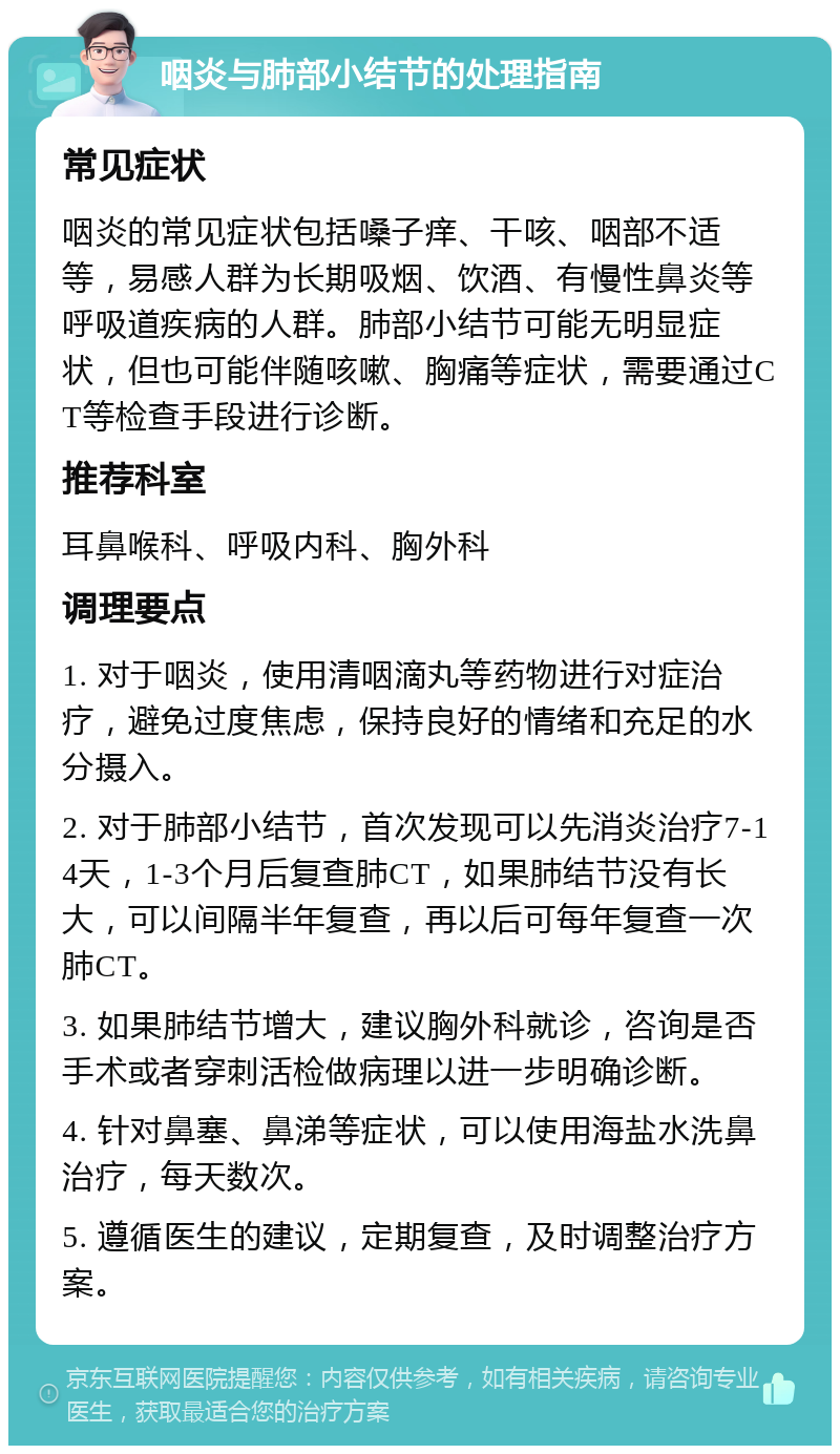 咽炎与肺部小结节的处理指南 常见症状 咽炎的常见症状包括嗓子痒、干咳、咽部不适等，易感人群为长期吸烟、饮酒、有慢性鼻炎等呼吸道疾病的人群。肺部小结节可能无明显症状，但也可能伴随咳嗽、胸痛等症状，需要通过CT等检查手段进行诊断。 推荐科室 耳鼻喉科、呼吸内科、胸外科 调理要点 1. 对于咽炎，使用清咽滴丸等药物进行对症治疗，避免过度焦虑，保持良好的情绪和充足的水分摄入。 2. 对于肺部小结节，首次发现可以先消炎治疗7-14天，1-3个月后复查肺CT，如果肺结节没有长大，可以间隔半年复查，再以后可每年复查一次肺CT。 3. 如果肺结节增大，建议胸外科就诊，咨询是否手术或者穿刺活检做病理以进一步明确诊断。 4. 针对鼻塞、鼻涕等症状，可以使用海盐水洗鼻治疗，每天数次。 5. 遵循医生的建议，定期复查，及时调整治疗方案。