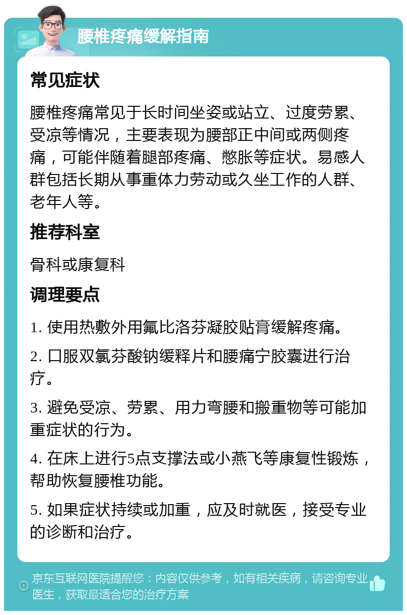 腰椎疼痛缓解指南 常见症状 腰椎疼痛常见于长时间坐姿或站立、过度劳累、受凉等情况，主要表现为腰部正中间或两侧疼痛，可能伴随着腿部疼痛、憋胀等症状。易感人群包括长期从事重体力劳动或久坐工作的人群、老年人等。 推荐科室 骨科或康复科 调理要点 1. 使用热敷外用氟比洛芬凝胶贴膏缓解疼痛。 2. 口服双氯芬酸钠缓释片和腰痛宁胶囊进行治疗。 3. 避免受凉、劳累、用力弯腰和搬重物等可能加重症状的行为。 4. 在床上进行5点支撑法或小燕飞等康复性锻炼，帮助恢复腰椎功能。 5. 如果症状持续或加重，应及时就医，接受专业的诊断和治疗。