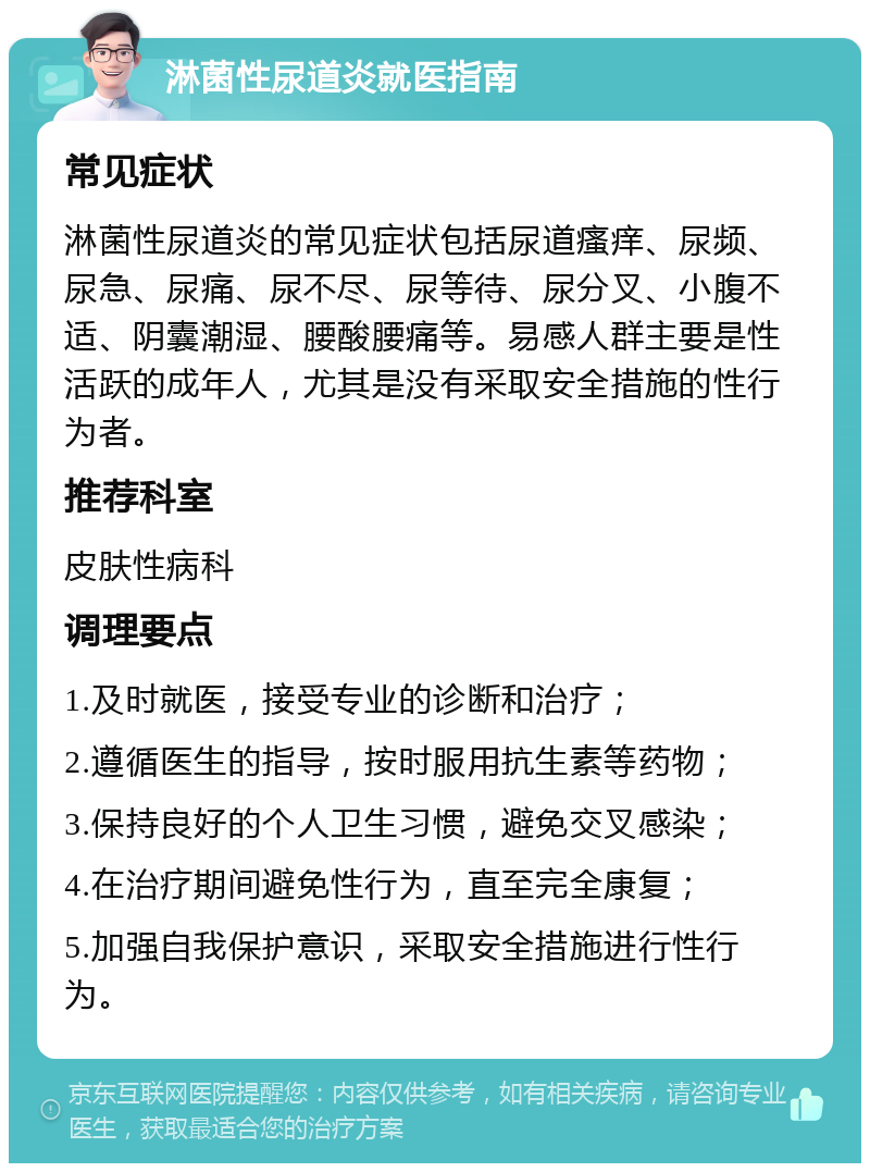 淋菌性尿道炎就医指南 常见症状 淋菌性尿道炎的常见症状包括尿道瘙痒、尿频、尿急、尿痛、尿不尽、尿等待、尿分叉、小腹不适、阴囊潮湿、腰酸腰痛等。易感人群主要是性活跃的成年人，尤其是没有采取安全措施的性行为者。 推荐科室 皮肤性病科 调理要点 1.及时就医，接受专业的诊断和治疗； 2.遵循医生的指导，按时服用抗生素等药物； 3.保持良好的个人卫生习惯，避免交叉感染； 4.在治疗期间避免性行为，直至完全康复； 5.加强自我保护意识，采取安全措施进行性行为。