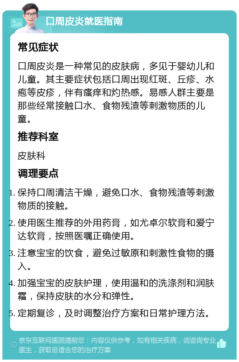 口周皮炎就医指南 常见症状 口周皮炎是一种常见的皮肤病，多见于婴幼儿和儿童。其主要症状包括口周出现红斑、丘疹、水疱等皮疹，伴有瘙痒和灼热感。易感人群主要是那些经常接触口水、食物残渣等刺激物质的儿童。 推荐科室 皮肤科 调理要点 保持口周清洁干燥，避免口水、食物残渣等刺激物质的接触。 使用医生推荐的外用药膏，如尤卓尔软膏和爱宁达软膏，按照医嘱正确使用。 注意宝宝的饮食，避免过敏原和刺激性食物的摄入。 加强宝宝的皮肤护理，使用温和的洗涤剂和润肤霜，保持皮肤的水分和弹性。 定期复诊，及时调整治疗方案和日常护理方法。