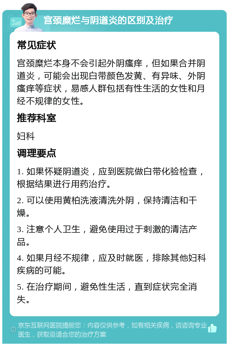 宫颈糜烂与阴道炎的区别及治疗 常见症状 宫颈糜烂本身不会引起外阴瘙痒，但如果合并阴道炎，可能会出现白带颜色发黄、有异味、外阴瘙痒等症状，易感人群包括有性生活的女性和月经不规律的女性。 推荐科室 妇科 调理要点 1. 如果怀疑阴道炎，应到医院做白带化验检查，根据结果进行用药治疗。 2. 可以使用黄柏洗液清洗外阴，保持清洁和干燥。 3. 注意个人卫生，避免使用过于刺激的清洁产品。 4. 如果月经不规律，应及时就医，排除其他妇科疾病的可能。 5. 在治疗期间，避免性生活，直到症状完全消失。