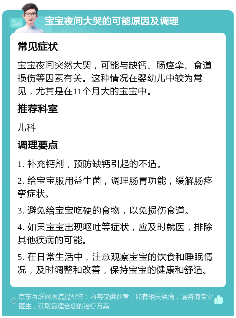 宝宝夜间大哭的可能原因及调理 常见症状 宝宝夜间突然大哭，可能与缺钙、肠痉挛、食道损伤等因素有关。这种情况在婴幼儿中较为常见，尤其是在11个月大的宝宝中。 推荐科室 儿科 调理要点 1. 补充钙剂，预防缺钙引起的不适。 2. 给宝宝服用益生菌，调理肠胃功能，缓解肠痉挛症状。 3. 避免给宝宝吃硬的食物，以免损伤食道。 4. 如果宝宝出现呕吐等症状，应及时就医，排除其他疾病的可能。 5. 在日常生活中，注意观察宝宝的饮食和睡眠情况，及时调整和改善，保持宝宝的健康和舒适。