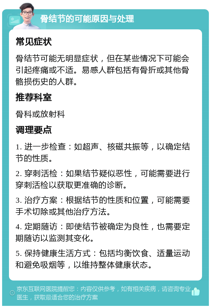 骨结节的可能原因与处理 常见症状 骨结节可能无明显症状，但在某些情况下可能会引起疼痛或不适。易感人群包括有骨折或其他骨骼损伤史的人群。 推荐科室 骨科或放射科 调理要点 1. 进一步检查：如超声、核磁共振等，以确定结节的性质。 2. 穿刺活检：如果结节疑似恶性，可能需要进行穿刺活检以获取更准确的诊断。 3. 治疗方案：根据结节的性质和位置，可能需要手术切除或其他治疗方法。 4. 定期随访：即使结节被确定为良性，也需要定期随访以监测其变化。 5. 保持健康生活方式：包括均衡饮食、适量运动和避免吸烟等，以维持整体健康状态。