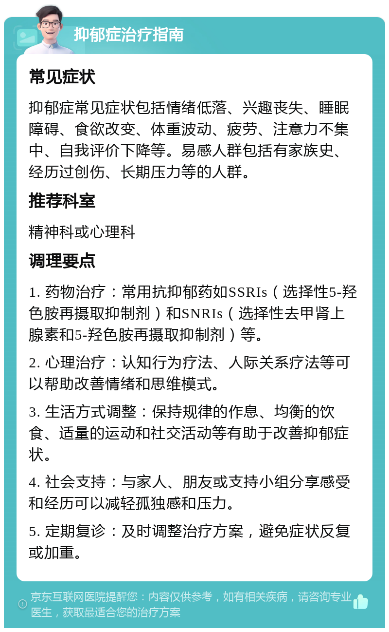 抑郁症治疗指南 常见症状 抑郁症常见症状包括情绪低落、兴趣丧失、睡眠障碍、食欲改变、体重波动、疲劳、注意力不集中、自我评价下降等。易感人群包括有家族史、经历过创伤、长期压力等的人群。 推荐科室 精神科或心理科 调理要点 1. 药物治疗：常用抗抑郁药如SSRIs（选择性5-羟色胺再摄取抑制剂）和SNRIs（选择性去甲肾上腺素和5-羟色胺再摄取抑制剂）等。 2. 心理治疗：认知行为疗法、人际关系疗法等可以帮助改善情绪和思维模式。 3. 生活方式调整：保持规律的作息、均衡的饮食、适量的运动和社交活动等有助于改善抑郁症状。 4. 社会支持：与家人、朋友或支持小组分享感受和经历可以减轻孤独感和压力。 5. 定期复诊：及时调整治疗方案，避免症状反复或加重。