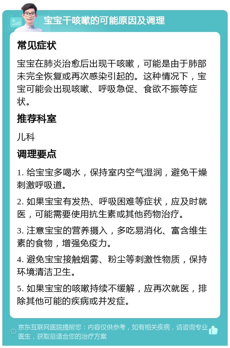 宝宝干咳嗽的可能原因及调理 常见症状 宝宝在肺炎治愈后出现干咳嗽，可能是由于肺部未完全恢复或再次感染引起的。这种情况下，宝宝可能会出现咳嗽、呼吸急促、食欲不振等症状。 推荐科室 儿科 调理要点 1. 给宝宝多喝水，保持室内空气湿润，避免干燥刺激呼吸道。 2. 如果宝宝有发热、呼吸困难等症状，应及时就医，可能需要使用抗生素或其他药物治疗。 3. 注意宝宝的营养摄入，多吃易消化、富含维生素的食物，增强免疫力。 4. 避免宝宝接触烟雾、粉尘等刺激性物质，保持环境清洁卫生。 5. 如果宝宝的咳嗽持续不缓解，应再次就医，排除其他可能的疾病或并发症。