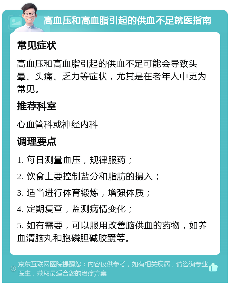 高血压和高血脂引起的供血不足就医指南 常见症状 高血压和高血脂引起的供血不足可能会导致头晕、头痛、乏力等症状，尤其是在老年人中更为常见。 推荐科室 心血管科或神经内科 调理要点 1. 每日测量血压，规律服药； 2. 饮食上要控制盐分和脂肪的摄入； 3. 适当进行体育锻炼，增强体质； 4. 定期复查，监测病情变化； 5. 如有需要，可以服用改善脑供血的药物，如养血清脑丸和胞磷胆碱胶囊等。