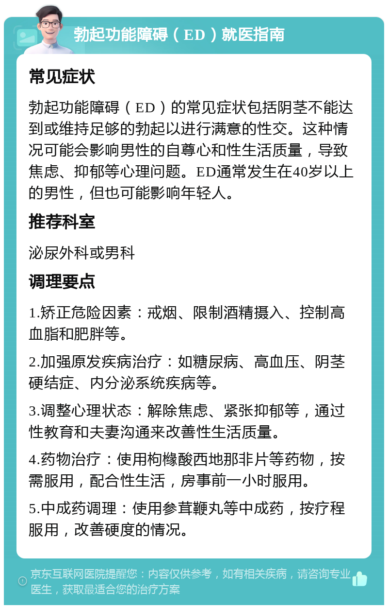 勃起功能障碍（ED）就医指南 常见症状 勃起功能障碍（ED）的常见症状包括阴茎不能达到或维持足够的勃起以进行满意的性交。这种情况可能会影响男性的自尊心和性生活质量，导致焦虑、抑郁等心理问题。ED通常发生在40岁以上的男性，但也可能影响年轻人。 推荐科室 泌尿外科或男科 调理要点 1.矫正危险因素：戒烟、限制酒精摄入、控制高血脂和肥胖等。 2.加强原发疾病治疗：如糖尿病、高血压、阴茎硬结症、内分泌系统疾病等。 3.调整心理状态：解除焦虑、紧张抑郁等，通过性教育和夫妻沟通来改善性生活质量。 4.药物治疗：使用枸橼酸西地那非片等药物，按需服用，配合性生活，房事前一小时服用。 5.中成药调理：使用参茸鞭丸等中成药，按疗程服用，改善硬度的情况。