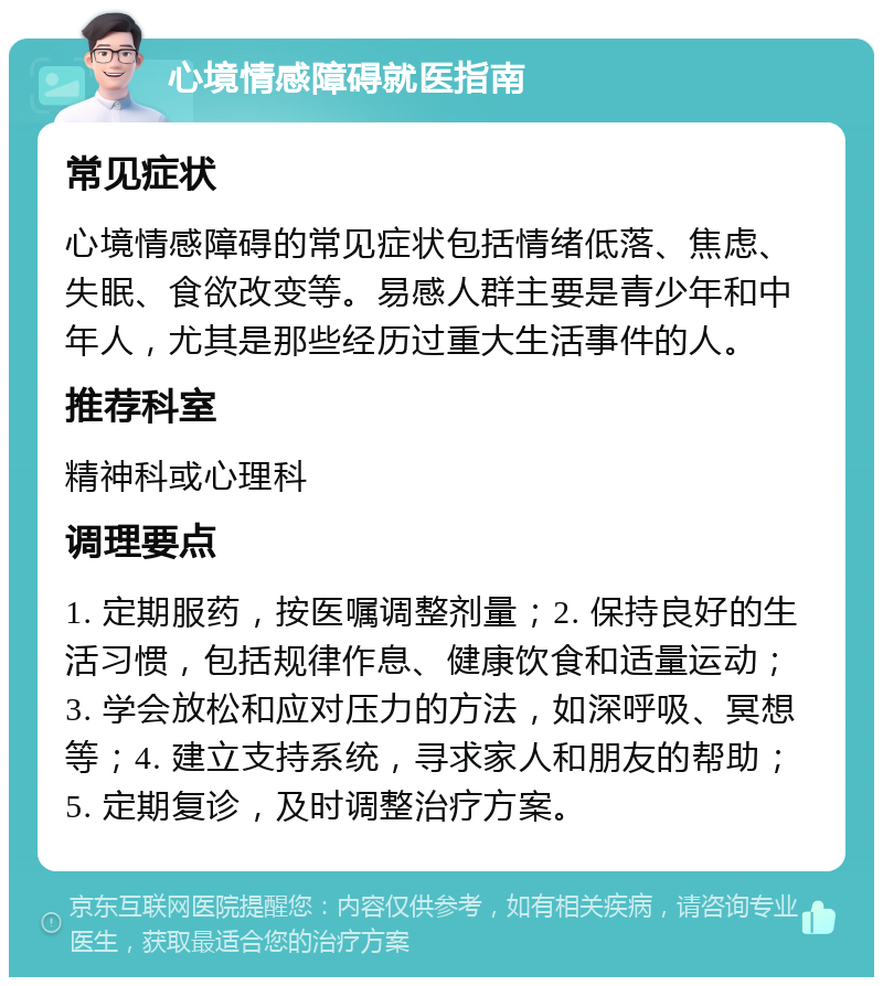 心境情感障碍就医指南 常见症状 心境情感障碍的常见症状包括情绪低落、焦虑、失眠、食欲改变等。易感人群主要是青少年和中年人，尤其是那些经历过重大生活事件的人。 推荐科室 精神科或心理科 调理要点 1. 定期服药，按医嘱调整剂量；2. 保持良好的生活习惯，包括规律作息、健康饮食和适量运动；3. 学会放松和应对压力的方法，如深呼吸、冥想等；4. 建立支持系统，寻求家人和朋友的帮助；5. 定期复诊，及时调整治疗方案。