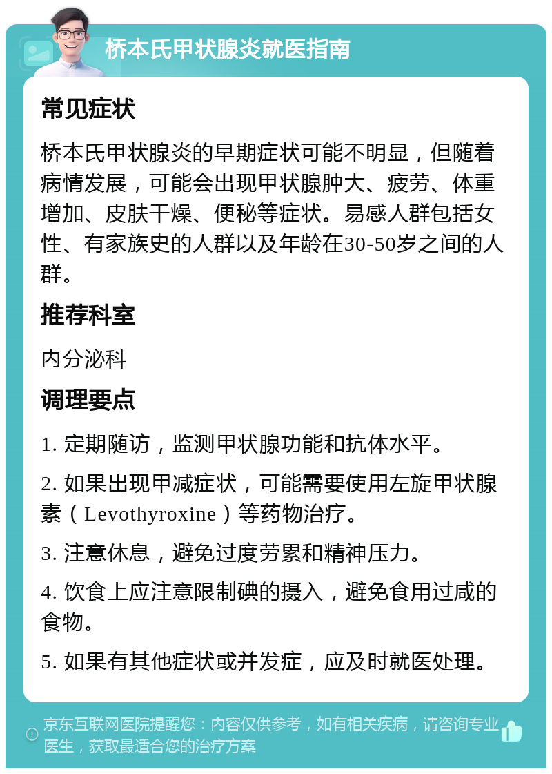 桥本氏甲状腺炎就医指南 常见症状 桥本氏甲状腺炎的早期症状可能不明显，但随着病情发展，可能会出现甲状腺肿大、疲劳、体重增加、皮肤干燥、便秘等症状。易感人群包括女性、有家族史的人群以及年龄在30-50岁之间的人群。 推荐科室 内分泌科 调理要点 1. 定期随访，监测甲状腺功能和抗体水平。 2. 如果出现甲减症状，可能需要使用左旋甲状腺素（Levothyroxine）等药物治疗。 3. 注意休息，避免过度劳累和精神压力。 4. 饮食上应注意限制碘的摄入，避免食用过咸的食物。 5. 如果有其他症状或并发症，应及时就医处理。