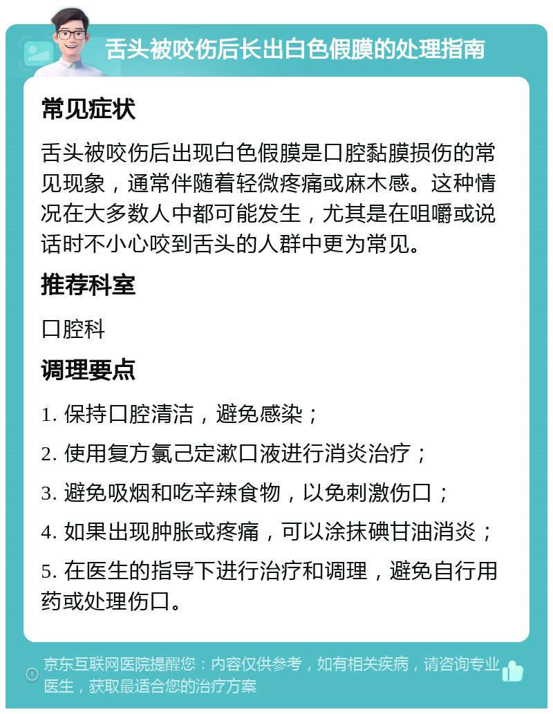 舌头被咬伤后长出白色假膜的处理指南 常见症状 舌头被咬伤后出现白色假膜是口腔黏膜损伤的常见现象，通常伴随着轻微疼痛或麻木感。这种情况在大多数人中都可能发生，尤其是在咀嚼或说话时不小心咬到舌头的人群中更为常见。 推荐科室 口腔科 调理要点 1. 保持口腔清洁，避免感染； 2. 使用复方氯己定漱口液进行消炎治疗； 3. 避免吸烟和吃辛辣食物，以免刺激伤口； 4. 如果出现肿胀或疼痛，可以涂抹碘甘油消炎； 5. 在医生的指导下进行治疗和调理，避免自行用药或处理伤口。