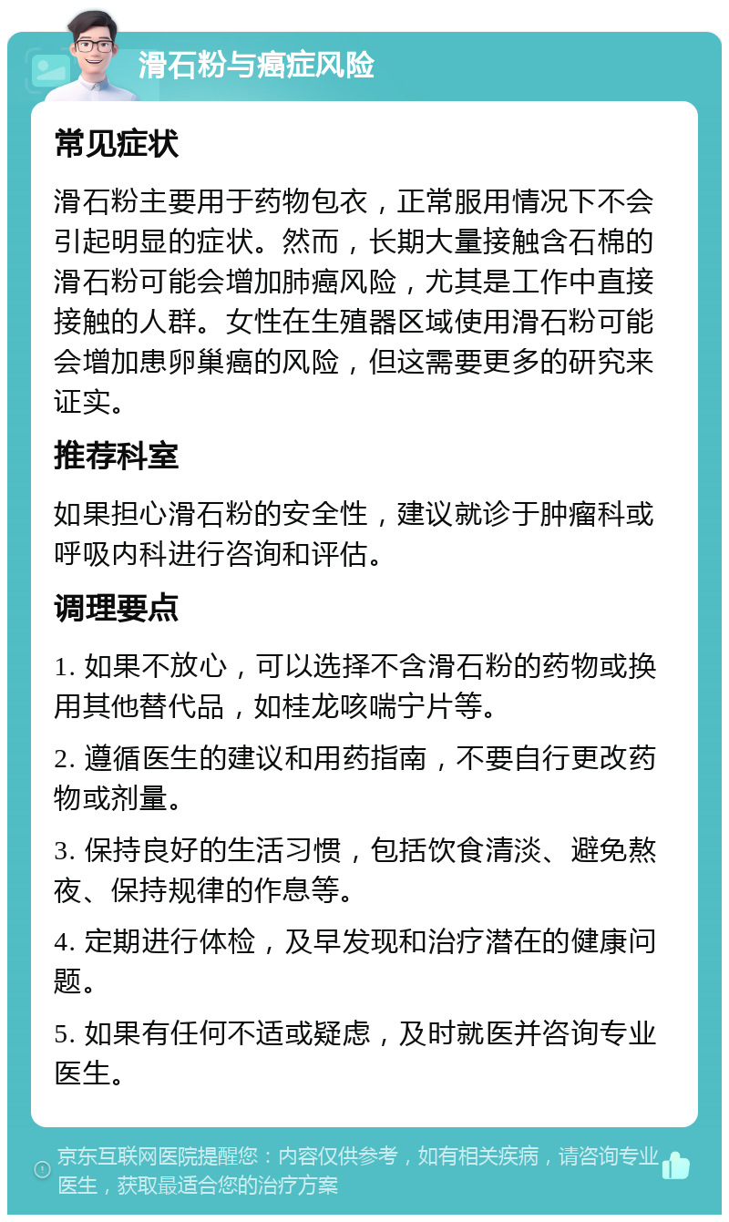 滑石粉与癌症风险 常见症状 滑石粉主要用于药物包衣，正常服用情况下不会引起明显的症状。然而，长期大量接触含石棉的滑石粉可能会增加肺癌风险，尤其是工作中直接接触的人群。女性在生殖器区域使用滑石粉可能会增加患卵巢癌的风险，但这需要更多的研究来证实。 推荐科室 如果担心滑石粉的安全性，建议就诊于肿瘤科或呼吸内科进行咨询和评估。 调理要点 1. 如果不放心，可以选择不含滑石粉的药物或换用其他替代品，如桂龙咳喘宁片等。 2. 遵循医生的建议和用药指南，不要自行更改药物或剂量。 3. 保持良好的生活习惯，包括饮食清淡、避免熬夜、保持规律的作息等。 4. 定期进行体检，及早发现和治疗潜在的健康问题。 5. 如果有任何不适或疑虑，及时就医并咨询专业医生。