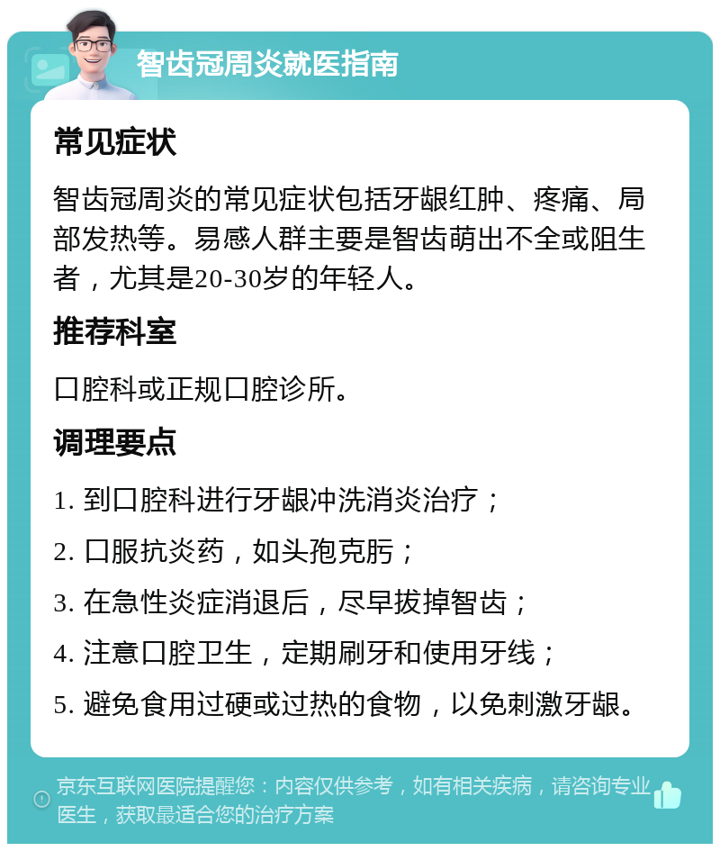 智齿冠周炎就医指南 常见症状 智齿冠周炎的常见症状包括牙龈红肿、疼痛、局部发热等。易感人群主要是智齿萌出不全或阻生者，尤其是20-30岁的年轻人。 推荐科室 口腔科或正规口腔诊所。 调理要点 1. 到口腔科进行牙龈冲洗消炎治疗； 2. 口服抗炎药，如头孢克肟； 3. 在急性炎症消退后，尽早拔掉智齿； 4. 注意口腔卫生，定期刷牙和使用牙线； 5. 避免食用过硬或过热的食物，以免刺激牙龈。