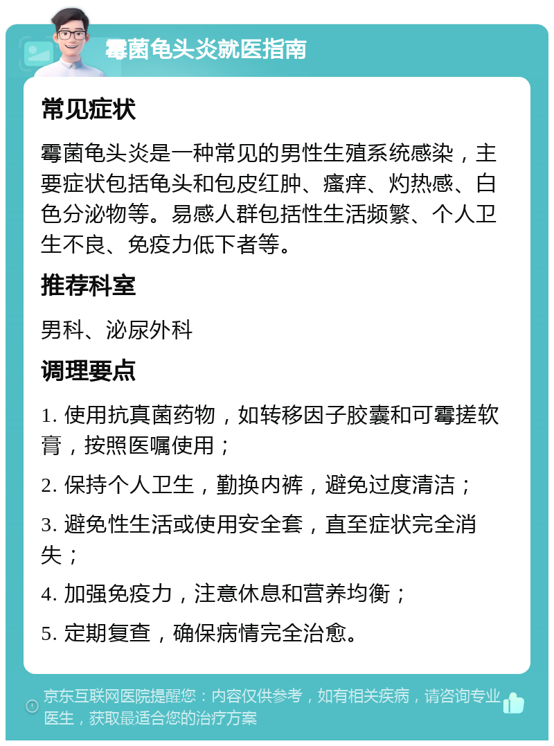 霉菌龟头炎就医指南 常见症状 霉菌龟头炎是一种常见的男性生殖系统感染，主要症状包括龟头和包皮红肿、瘙痒、灼热感、白色分泌物等。易感人群包括性生活频繁、个人卫生不良、免疫力低下者等。 推荐科室 男科、泌尿外科 调理要点 1. 使用抗真菌药物，如转移因子胶囊和可霉搓软膏，按照医嘱使用； 2. 保持个人卫生，勤换内裤，避免过度清洁； 3. 避免性生活或使用安全套，直至症状完全消失； 4. 加强免疫力，注意休息和营养均衡； 5. 定期复查，确保病情完全治愈。