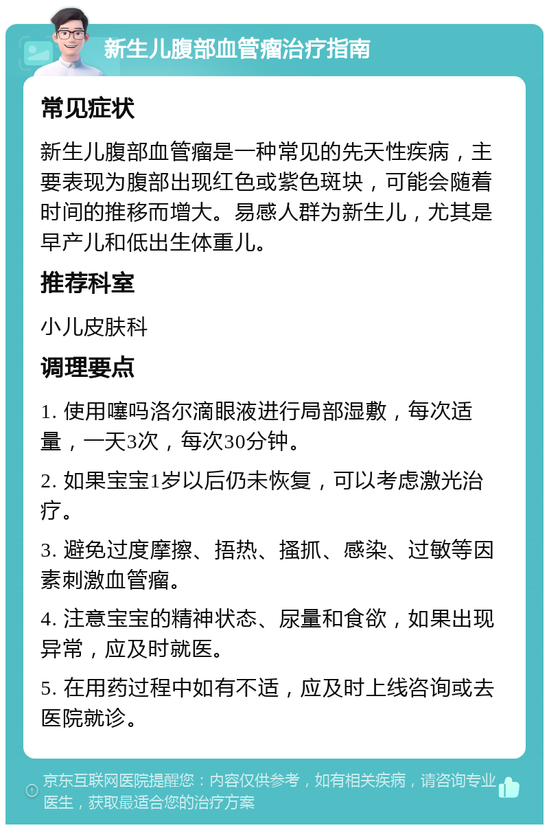 新生儿腹部血管瘤治疗指南 常见症状 新生儿腹部血管瘤是一种常见的先天性疾病，主要表现为腹部出现红色或紫色斑块，可能会随着时间的推移而增大。易感人群为新生儿，尤其是早产儿和低出生体重儿。 推荐科室 小儿皮肤科 调理要点 1. 使用噻吗洛尔滴眼液进行局部湿敷，每次适量，一天3次，每次30分钟。 2. 如果宝宝1岁以后仍未恢复，可以考虑激光治疗。 3. 避免过度摩擦、捂热、搔抓、感染、过敏等因素刺激血管瘤。 4. 注意宝宝的精神状态、尿量和食欲，如果出现异常，应及时就医。 5. 在用药过程中如有不适，应及时上线咨询或去医院就诊。