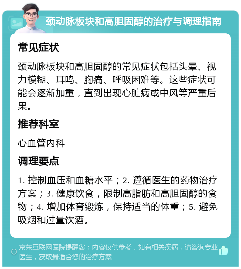 颈动脉板块和高胆固醇的治疗与调理指南 常见症状 颈动脉板块和高胆固醇的常见症状包括头晕、视力模糊、耳鸣、胸痛、呼吸困难等。这些症状可能会逐渐加重，直到出现心脏病或中风等严重后果。 推荐科室 心血管内科 调理要点 1. 控制血压和血糖水平；2. 遵循医生的药物治疗方案；3. 健康饮食，限制高脂肪和高胆固醇的食物；4. 增加体育锻炼，保持适当的体重；5. 避免吸烟和过量饮酒。