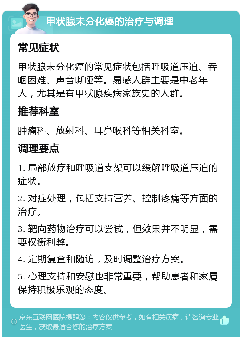 甲状腺未分化癌的治疗与调理 常见症状 甲状腺未分化癌的常见症状包括呼吸道压迫、吞咽困难、声音嘶哑等。易感人群主要是中老年人，尤其是有甲状腺疾病家族史的人群。 推荐科室 肿瘤科、放射科、耳鼻喉科等相关科室。 调理要点 1. 局部放疗和呼吸道支架可以缓解呼吸道压迫的症状。 2. 对症处理，包括支持营养、控制疼痛等方面的治疗。 3. 靶向药物治疗可以尝试，但效果并不明显，需要权衡利弊。 4. 定期复查和随访，及时调整治疗方案。 5. 心理支持和安慰也非常重要，帮助患者和家属保持积极乐观的态度。