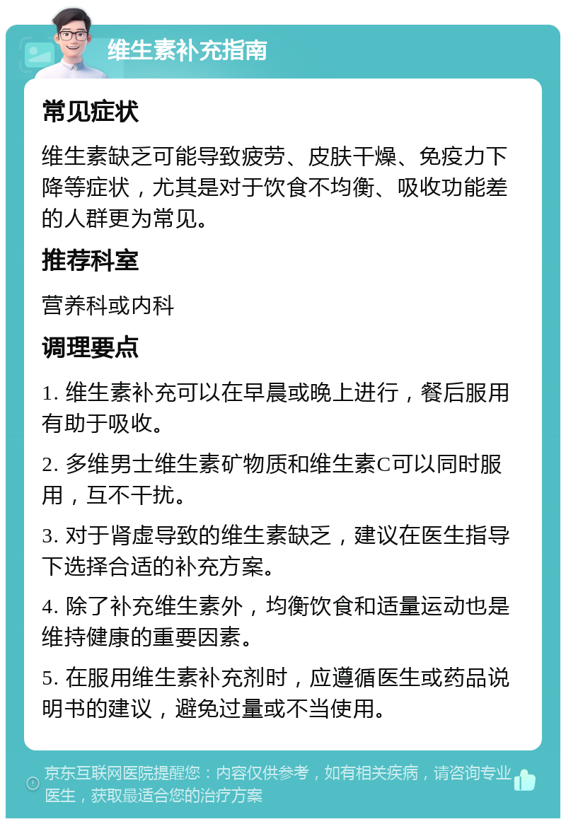 维生素补充指南 常见症状 维生素缺乏可能导致疲劳、皮肤干燥、免疫力下降等症状，尤其是对于饮食不均衡、吸收功能差的人群更为常见。 推荐科室 营养科或内科 调理要点 1. 维生素补充可以在早晨或晚上进行，餐后服用有助于吸收。 2. 多维男士维生素矿物质和维生素C可以同时服用，互不干扰。 3. 对于肾虚导致的维生素缺乏，建议在医生指导下选择合适的补充方案。 4. 除了补充维生素外，均衡饮食和适量运动也是维持健康的重要因素。 5. 在服用维生素补充剂时，应遵循医生或药品说明书的建议，避免过量或不当使用。