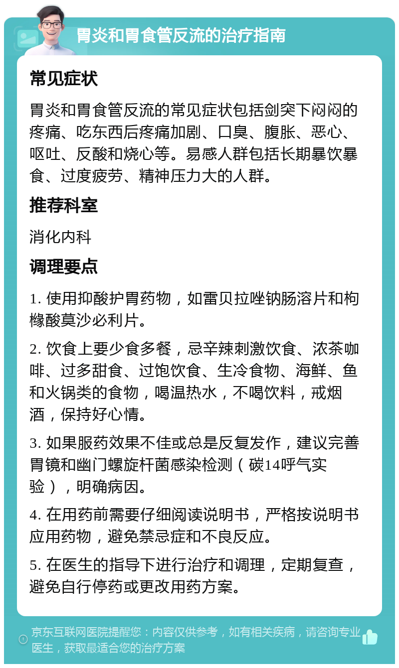 胃炎和胃食管反流的治疗指南 常见症状 胃炎和胃食管反流的常见症状包括剑突下闷闷的疼痛、吃东西后疼痛加剧、口臭、腹胀、恶心、呕吐、反酸和烧心等。易感人群包括长期暴饮暴食、过度疲劳、精神压力大的人群。 推荐科室 消化内科 调理要点 1. 使用抑酸护胃药物，如雷贝拉唑钠肠溶片和枸橼酸莫沙必利片。 2. 饮食上要少食多餐，忌辛辣刺激饮食、浓茶咖啡、过多甜食、过饱饮食、生冷食物、海鲜、鱼和火锅类的食物，喝温热水，不喝饮料，戒烟酒，保持好心情。 3. 如果服药效果不佳或总是反复发作，建议完善胃镜和幽门螺旋杆菌感染检测（碳14呼气实验），明确病因。 4. 在用药前需要仔细阅读说明书，严格按说明书应用药物，避免禁忌症和不良反应。 5. 在医生的指导下进行治疗和调理，定期复查，避免自行停药或更改用药方案。