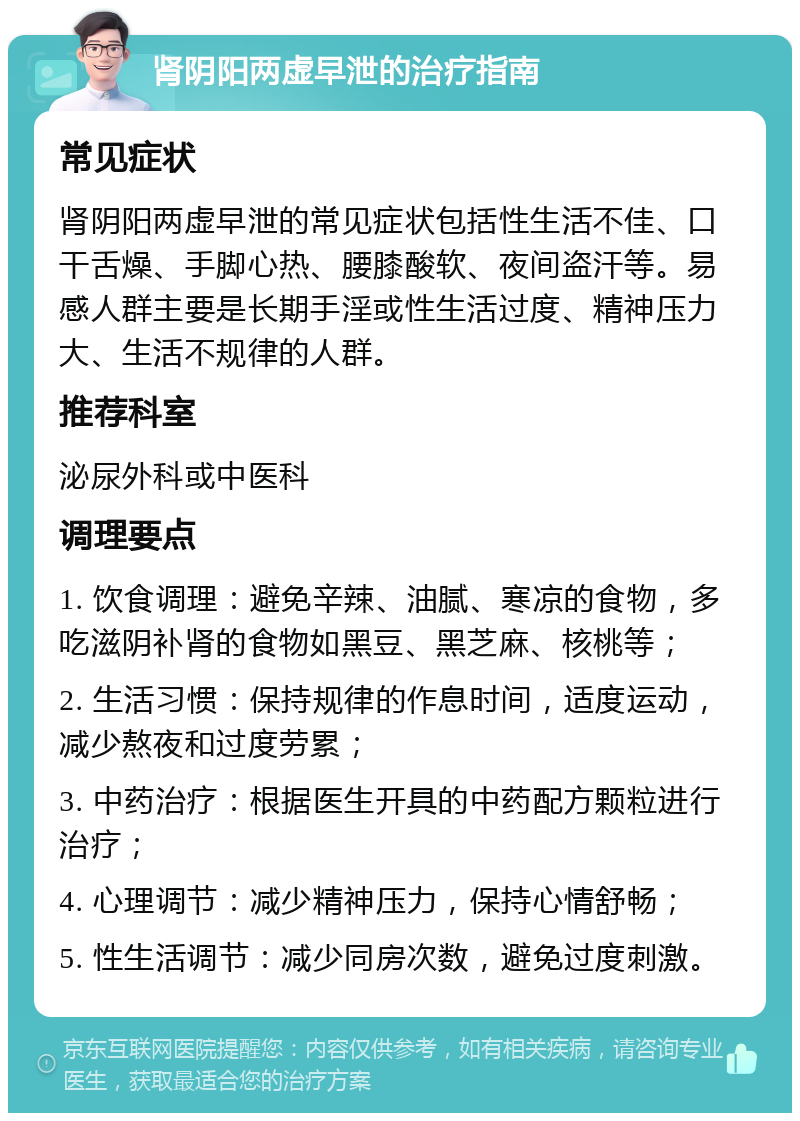 肾阴阳两虚早泄的治疗指南 常见症状 肾阴阳两虚早泄的常见症状包括性生活不佳、口干舌燥、手脚心热、腰膝酸软、夜间盗汗等。易感人群主要是长期手淫或性生活过度、精神压力大、生活不规律的人群。 推荐科室 泌尿外科或中医科 调理要点 1. 饮食调理：避免辛辣、油腻、寒凉的食物，多吃滋阴补肾的食物如黑豆、黑芝麻、核桃等； 2. 生活习惯：保持规律的作息时间，适度运动，减少熬夜和过度劳累； 3. 中药治疗：根据医生开具的中药配方颗粒进行治疗； 4. 心理调节：减少精神压力，保持心情舒畅； 5. 性生活调节：减少同房次数，避免过度刺激。