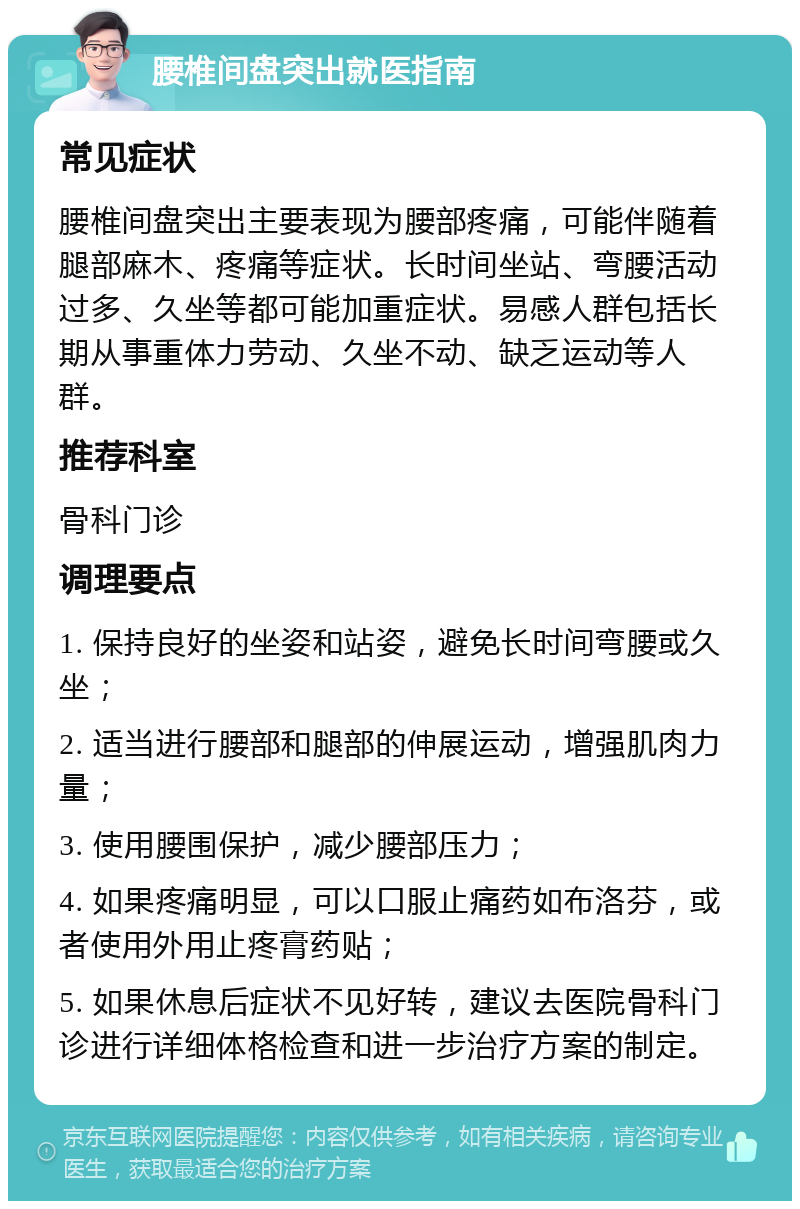 腰椎间盘突出就医指南 常见症状 腰椎间盘突出主要表现为腰部疼痛，可能伴随着腿部麻木、疼痛等症状。长时间坐站、弯腰活动过多、久坐等都可能加重症状。易感人群包括长期从事重体力劳动、久坐不动、缺乏运动等人群。 推荐科室 骨科门诊 调理要点 1. 保持良好的坐姿和站姿，避免长时间弯腰或久坐； 2. 适当进行腰部和腿部的伸展运动，增强肌肉力量； 3. 使用腰围保护，减少腰部压力； 4. 如果疼痛明显，可以口服止痛药如布洛芬，或者使用外用止疼膏药贴； 5. 如果休息后症状不见好转，建议去医院骨科门诊进行详细体格检查和进一步治疗方案的制定。